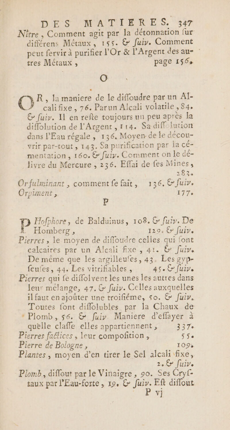 DES NMATIÉRNES 3 Nître , Comment agit par la détonnation fur différens Métaux, 155. © fuiy. Comment peut fervir à purifier l'Or &amp; l’Argent des au- tres Métaux , page 156 O QC R, la maniere de le diffoudre par un Al- califixe, 76. Parun Alcali volatile , 84. € fuiv. X1 en refte toujours un peu après la diffolution de l'Argent, 114. Sa diff: lution dans l'Eau régale, 136. Moyen de le décou- vrir par-tout , 143. Sa purification par la cé- mentation , 160. &amp; fuir. Comment on le dé- livre du Mercure , 236. Effai de fes Mines, 28% Orfulminant , comment fe fait, 136, € fuir. Orpiment , 177. P P Hofphore, de Balduinus, 108. &amp; fuir. De . Homberg, 129, €» fuir. Pierres , le moyen de difloudre celles qui font calcaires par un Alecali fixe , 41. &amp; fuir. De même que les argilleufes, 43. Les 2yp- feufes, 44. Les vitrifiables , 45e Cr fuir. Pierres qui fe difolvent les unes les autres dans leur mélange, 47. &amp; fuiy. Celles auxquelles il faut en ajoûter une troifiéme, so. € fuiv. Toutes font diflolubles par la Chaux de * Plomb, 56. &amp; fuir Maniere d’effayer à quelle claffe elles appartiennent, 227: Pierres faétices , leur compofition , Se Pierre de Bologne , 109 Plantes , moyen d’en tirer le Sel alcali fixe, Zo Er fuiv. Plomb, diffout par le Vinaigre , 90. Ses Cryf- taux pat l'Eau-forte , 19, € Je Ef diffout v]