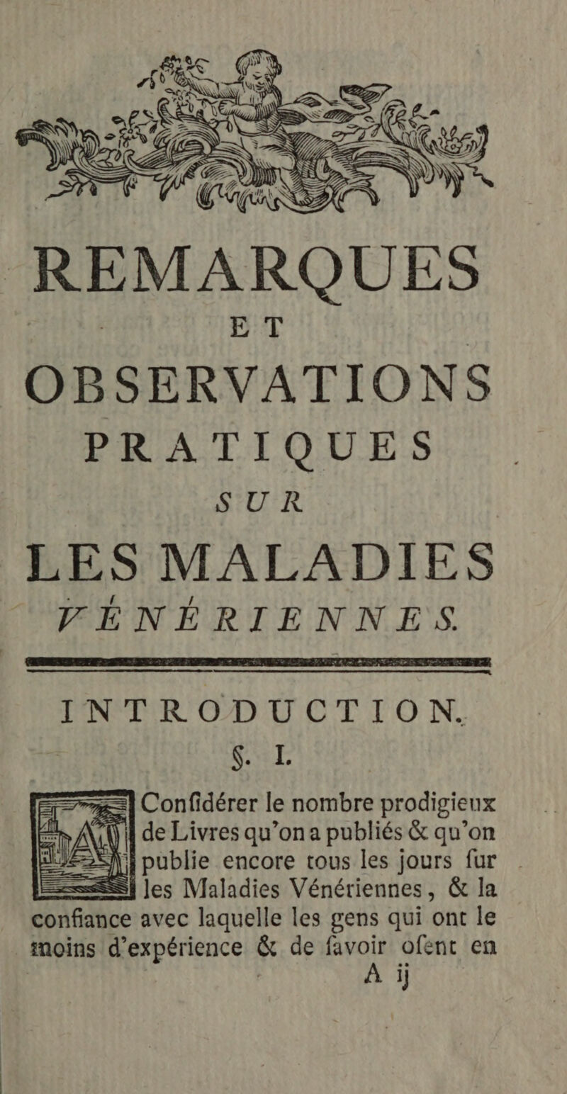 | REMARQUES OBSERVATIONS PRATIQUES SUR LES MALADIES FÉNÉRIENNES INTRODUCTION. fi L #=| Confidérer le nombre prodigieux iQ de Livres qu’on a publiés &amp; qu’on Si publie encore tous les jours fur =] les Maladies Vénériennes, &amp; la A EMbe avec laquelle les gens qui ont le moins d'expérience &amp; de favoir ofent en À il