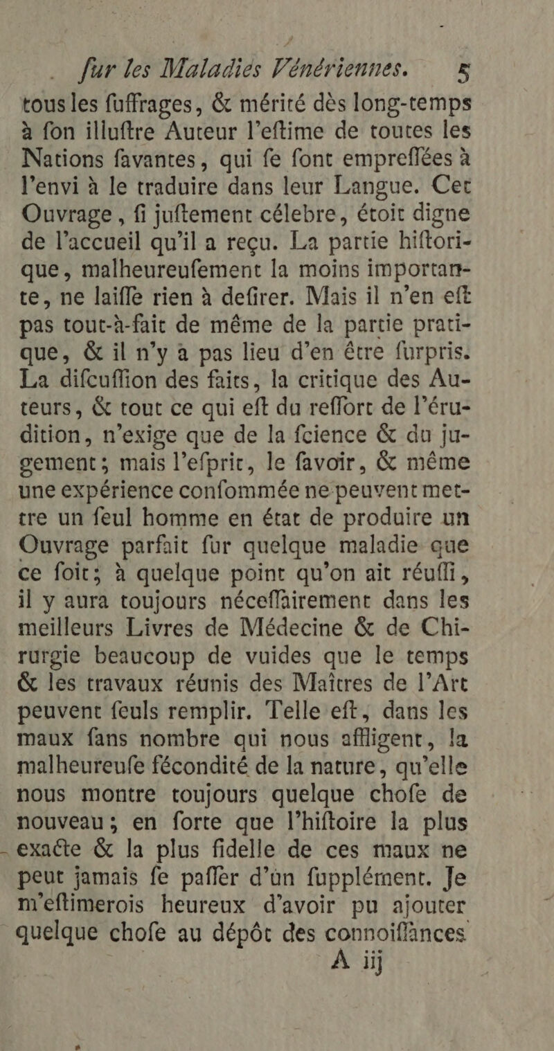 tous les fuffrages, &amp; mérité dès long-temps à fon illuftre Auteur l’eftime de toutes les Nations favantes, qui fe font empreflées à l’envi à le traduire dans leur Langue. Cet Ouvrage , fi juftement célebre, étoit digne de l’accueil qu’il a reçu. La partie hiftori- que, malheureufement la moins importan- te, ne laifle rien à defirer. Mais il n’en eft pas tout-à-fait de même de la partie prati- que, &amp; il n’y à pas lieu d’en être furpris. La difcuflion des faits, la critique des Au- teurs, &amp; tout ce qui eft du reffort de l’éru- dition, n’exige que de la fcience &amp; du ju- sement; mais l’efpric, le favoir, &amp; même une expérience confommée ne peuvent met- tre un feul homme en état de produire un Ouvrage parfait fur quelque maladie que ce foit; à quelque point qu’on ait réufli, il y aura toujours néceflairement dans les meilleurs Livres de Médecine &amp; de Chi- rurgie beaucoup de vuides que le temps &amp; les travaux réunis des Maîtres de l’Art peuvent feuls remplir. Telle eft, dans les maux fans nombre qui nous aflligent, la malheureufe fécondité de la nature, qu’elle nous montre toujours quelque chofe de nouveau; en forte que l’hiftoire la plus exacte &amp; la plus fidelle de ces maux ne peut jamais fe pañler d’un fupplément. Je m'eftimerois heureux d’avoir pu ajouter quelque chofe au dépôt des re ii]