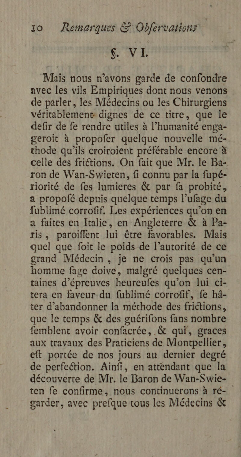 SONT Maïs nous n’avons garde de confondre avec les vils Empiriques dont nous venons de parler, les Médecins ou les Chirurgiens véritablement dignes de ce titre, que le defir de fe rendre utiles à l’humanité enga- geroit à propofer quelque nouvelle mé-. thode qu’ils croiroient préférable encore à celle des frictions. On fait que Mr. le Ba- ron de Wan-Swieten, fi connu par la fupé- riorité de fes lumieres &amp; par fa probité, a propolé depuis quelque temps l’ufage du fublimé corrofif. Les expériences qu’on en a faites en Italie, en Angleterre &amp; à Pa- ris, paroïflent lui être favorables. Mais quel que foit le poids de l’autorité de ce grand Médecin , je ne crois pas qu'un homme fage doive, malgré quelques cen- taines d'épreuves heureufes qu’on lui ci- tera en faveur du fublimé corrofif, fe hâ- ter d'abandonner la méthode des friétions, que le temps &amp; des guérifons fans nombre femblent avoir confacrée, .&amp; qui, graces aux travaux des Praticiens de Montpellier, eft portée de nos jours au dernier degré de perfection. Ainfi, en attendant que la découverte de Mr. le Baron de Wan-Swie- ten fe confirme, nous continuerons à ré- garder, avec prefque tous les Médecins &amp;