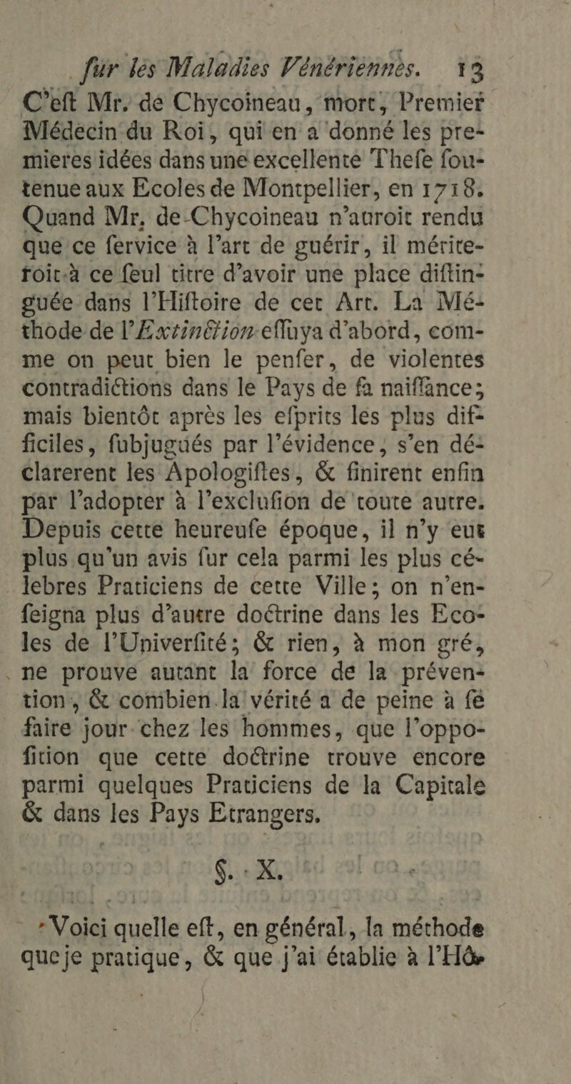 C’eft Mr, dé Chycoineau, mort, Premier Médecin du Roï, qui en a donné les pre- mieres idées dans une excellente Thefe fou- tenue aux Ecoles de Montpellier, en 1718. Quand Mr, de Chycoïineau n’auroit rendu que’ce fervice à l’art de guérir, il mérite- roic-à ce feul titre d’avoir une place diftin- guée dans l'Hiftoire de cer Art. La Mé- thode de l’Extinétionefluya d'abord, eom- me on peut bien le penfer, de violentes contradictions dans le Pays de fa naïflance; mais bientôt après les efprits les plus dif- ficiles, fubjugués par l'évidence, s’en dé: Clarerent les Apologiftes, &amp; finirent enfin par l’adopter à l’exclufion de toute autre. Depuis cette heureufe époque, il n’y eu plus qu'un avis fur cela parmi les plus cé- lebres Praticiens de cette Ville; on n’en- feigna plus d'autre doétrine dans les Eco- les de l’Univerfité; &amp; rien, à mon gré, , ne prouve autant la force de la préven- tion, &amp; combien.la vérité a de peine à fe faire jour chez les hommes, que l’oppo- fition que cette doctrine trouve encore parmi quelques Praticiens de la Capitale &amp; dans les Pays Etrangers. FRE » Voici uelle eft, en général, la méthode queje pratique, &amp; que j'ai établie à l’Hüe