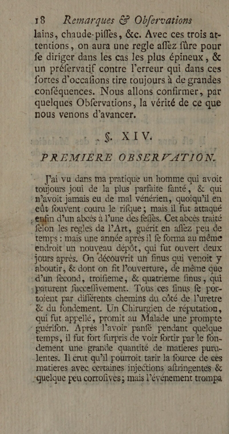 lains, chaude-pifles, &amp;c. Avec ces trois at- tentions, on aura une regle affez füre pour fe diriger dans les cas les plus épineux , &amp; un préfervatif contre l’erreur qui dans ces fortes d’occafions cire toujours à de grandes conféquences. Nous allons confirmer, par quelques Obfervations, la vérité de ce a nous venons d'avancer. .$ XIV PREMIERE OBSERVATION. Fai vu dans ma pratique un homme qui avoit toujours joui de la plus parfaite fanté, &amp; qui n avoit jamais eu de mal vénérien, quoiqu’il en eût fouvent couru le rifque ; mais il fut attaqué | ein d’un abcès à l’une des fèfès. Cet abcès traité felon les regles de l’Art, guérit en afez peu de temps : mais une année après il fe forma au même endroit un nouveau dépôt, qui fut ouvert deux jours après. On découvrit un finus qui venoit y aboutir, &amp; dont on fit l'ouverture, de même que d’un fecond, troïfieme, &amp; quatrieme finus, qui parurent facceflivement. Tous ces finus &amp; por- toient par difiérents chemins du côté de. l’uretre &amp; du fondement. Un Chirurgien de réputation, qui fut appellé, promit au Malade une prompte ‘guérifon. Après l'avoir panfë pendant quelque temps, il fut fort furpris de voir fortir par le fon- dement une grande quantité de matieres puru- lentes. Il crut qu’il pourroit tarir la fource de ces matieres avec certaines injections aftringentes &amp; quelque peu corrofives; mais l'événement trompa