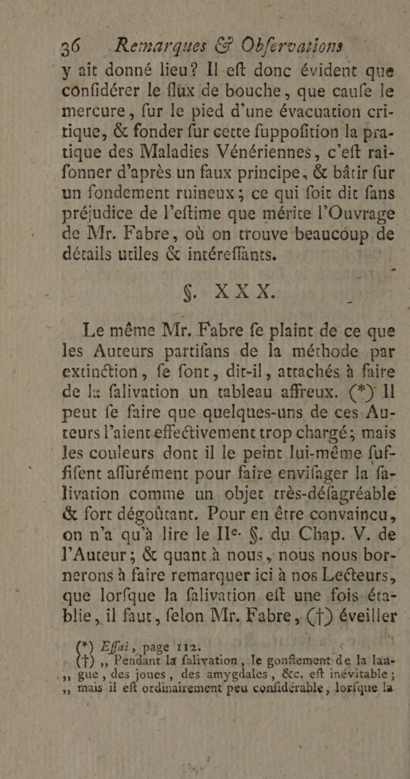 y ait donné lieu? Ileft donc évident que confidérer le flux de bouche, que caufe le mercure, fur le pied d’une évacuation cri- tique, &amp; fonder fur certe fuppofition la pra- tique des Maladies Vénériennes, c'’eft rai- fonner d’après un faux principe, &amp; bâtir fur un fondement ruineux; ce qui foic dic fans préjudice de l’eftime que mérite l'Ouvrage de Mr. Fabre, où on trouve beaucoup de détails utiles &amp; intéreffants. ND D 07 Le même Mr. Fabre fe plaint de ce que les Auteurs partifans de la méthode par extinétion, fe font, dit-il, attachés à faire de I falivation un tableau affreux. (*) Il peut fe faire que quelques-uns de ces. Au- teurs l’aienceffeétivement trop chargé; mais les couleurs dont il le peint lui-même fuf- fifent aflurément pour faire envifager la fa- livation comme un objer très-défagréable &amp; fort dégoütant. Pour en être convaincu, on n’a qu'à lire le Ie: (. du Chap. V. de l’Auteur ; &amp; quant à nous, nous nous bor- nerons à faire remarquer ici à nos Leéteurs, que lorfque la falivarion, eft une fois. éta- blie. il faut, felon Mr. Fabre, NE Availler *) Effai, page 112. &lt; à 2 “Pendant la falivation, le Lena de la lan- .5 gue, des joues, des amygdales , &amp;cc. eft inévitable ; ,, mais il eft ordinairement peu confidérable , Jorique la