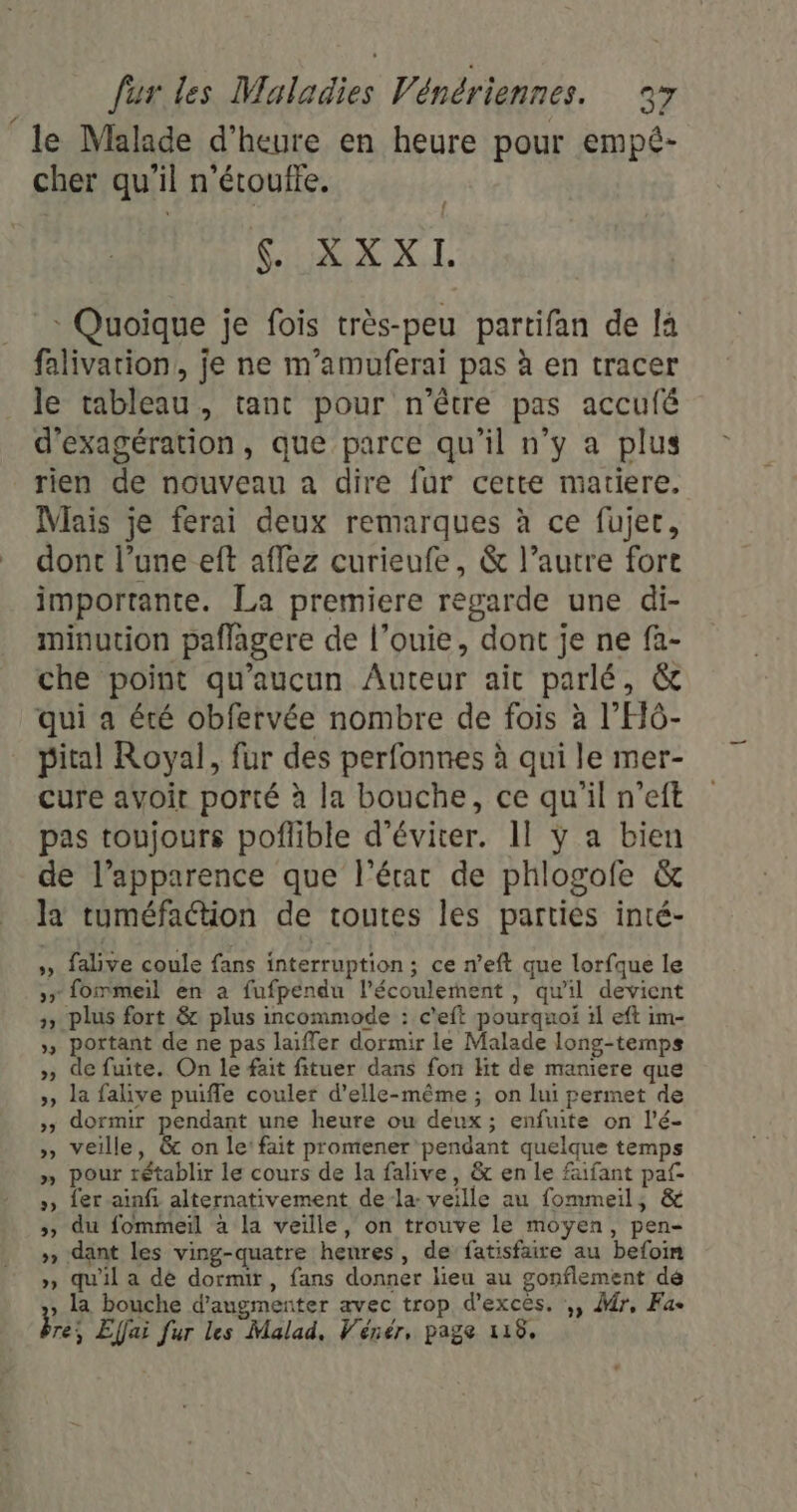 à: le Malade d'heure en heure pour empé- cher qu'il n'étoufte. AIX NL * Quoique je fois très-peu partifan de la falivarion,, je ne m'amuferai pas à en tracer le tableau, tant pour n'être pas accufé d'exagération, que parce qu’il n’y a plus rien de nouveau a dire fur cette matiere. Mais je ferai deux remarques à ce fujer, dont l’une eft aflez curieufe, &amp; l’autre fort importante. La premiere regarde une di- minution paflagere de l’ouie, dont je ne fa- che point qu'aucun Auteur ait parlé, &amp; qui a été obfervée nombre de fois à l’'HÔ- pital Royal, fur des perfonnes à qui le mer- cure avoir porté à la bouche, ce qu'il n’eft pas toujours poflible d'éviter. 11 ÿ a bien de l’apparence que l’érac de phlogofe &amp; la tuméfaction de toutes les parties inté- ds falive coule fans interruption ; ce n’eft que lorfque le ,r fommeil en à fufpendu l’écoulernent , qu'il devient &gt;, plus fort &amp; plus incommode : c’eft pourquoi 1l eft im- », portant de ne pas laiffer dormir le Malade long-temps » de fuite. On le fait fituer dans fon Ht de maniere que », la falive puifle couler d’elle-même ; on lui permet de »» dormir pendant une heure ou deux ; enfuite on l’é- » veille, &amp;c on le: fait promener pendant quelque temps » pour rétablir le cours de la falive, &amp; en le faifant paf », {er ainfi alternativement dela: veille au fommeil, &amp; &gt;» du fommeïl à la veille, on trouve le moyen, pen- » dant les ving-quatre henres, de fatisfaire au befoin » qu'il a dé dormir, fans donner lieu au gonflement dé y la bouche d'augmenter avec trop d’excès. ,, Ar, Fa- re; Effai fur les Malad, Véner, page 118.