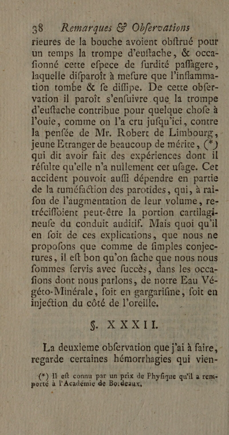 rieures de la bouche avoient obftrué pour un temps la trompe d’euftache, &amp; occa- fionné cette efpece de furdité pañfigere, laquelle difparoït à mefure que l'inflamma- tion tombe &amp; fe diflipe. De cette obfer- vation il paroît s’enfuivre .que la trompe d’euftache contribue pour quelque chofe à l’'ouie, comme on l’a cru jufqu’ici, contre la penfée de Mr. Robert de Limbourg, jeune Etranger de beaucoup de mérite, (*) qui dit avoir fait des expériences dont il réfulte qu’elle n’a nullement cet ufage. Cet accident pouvoic auffi dépendre en partie de la ruméfaction des parotides, qui, à rai- fon de l’augmentation de leur volume, re- trécifloient peut-être la portion cartilagi- neufe du conduit auditif. Mais quoi qu'il en foit de ces explications, que nous ne propofons que comme de fimples conjec- tures, il eft bon qu’on fache que nous nous fommes fervis avec fuccès, dans les occa- fions dont nous parlons, de notre Eau Vé- géto-Minérale, foit en gargarifime, foit en injection du côté de l’orcille, Feb 05. db. à. # La deuxieme obfervation que j'ai à faire, - regarde certaines hémorrhagies qui vien- (*) IF eft connu par un prix de Phyfique qu'il a tem Lg a l'Académie de Boideaux, LUE