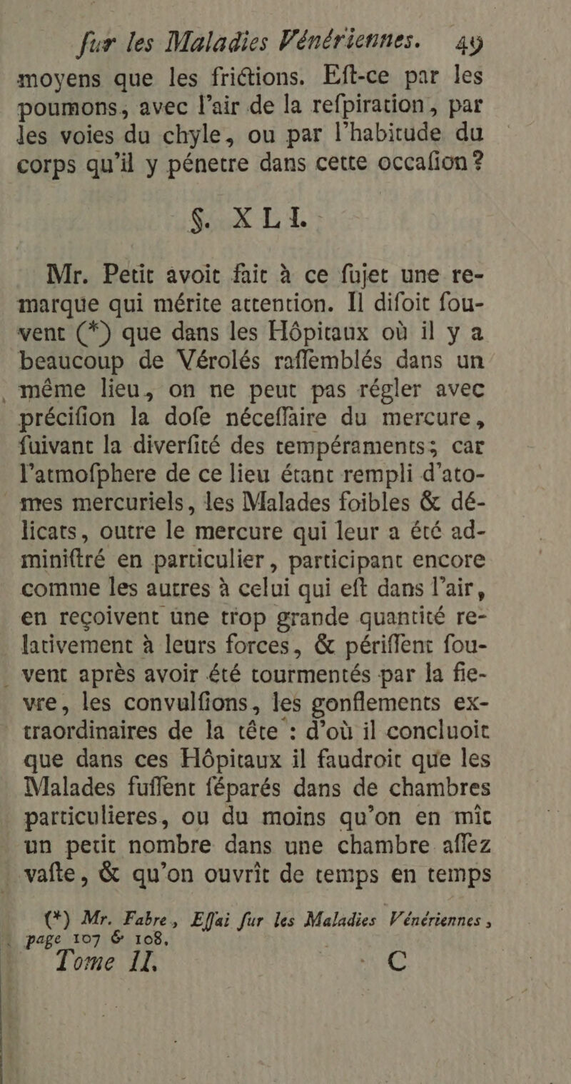 moyens que les frictions. Eft-ce par les poumons, avec l'air de la refpiration, par les voies du chyle, ou par l'habitude du corps qu’il y pénetre dans cette occafion ? SEX LL: Mr. Petit avoit fait à ce fujet une re- marque qui mérite attention. Il difoit fou- vent (*) que dans les Hôpiraux où il y a beaucoup de Vérolés rafflemblés dans un même lieu, on ne peut pas régler avec précifion la dofe néceffaire du mercure, fuivant la diverfité des tempéraments; car l’atmofphere de ce lieu étant rempli d'ato- mes mercuriels, les Malades foibles &amp; dé- licats, outre le mercure qui leur a été ad- miniftré en particulier , participant encore comme les autres à celui qui eft dans l'air, en reçoivent une trop grande quantité re- lativement à leurs forces, &amp; périfflent fou- vent après avoir été tourmentés par la fie- vre, les convulfions, les gonflements ex- traordinaires de la tête : d’où il concluoit que dans ces Hôpitaux il faudroic que les Malades fufflenc féparés dans de chambres particulieres, ou du moins qu’on en miît un petit nombre dans une chambre aflez : vafte, &amp; qu’on ouvrit de temps en temps (*) Mr. Fabre, Effai fur les Maladies Wénériennes , Tome LIL, C