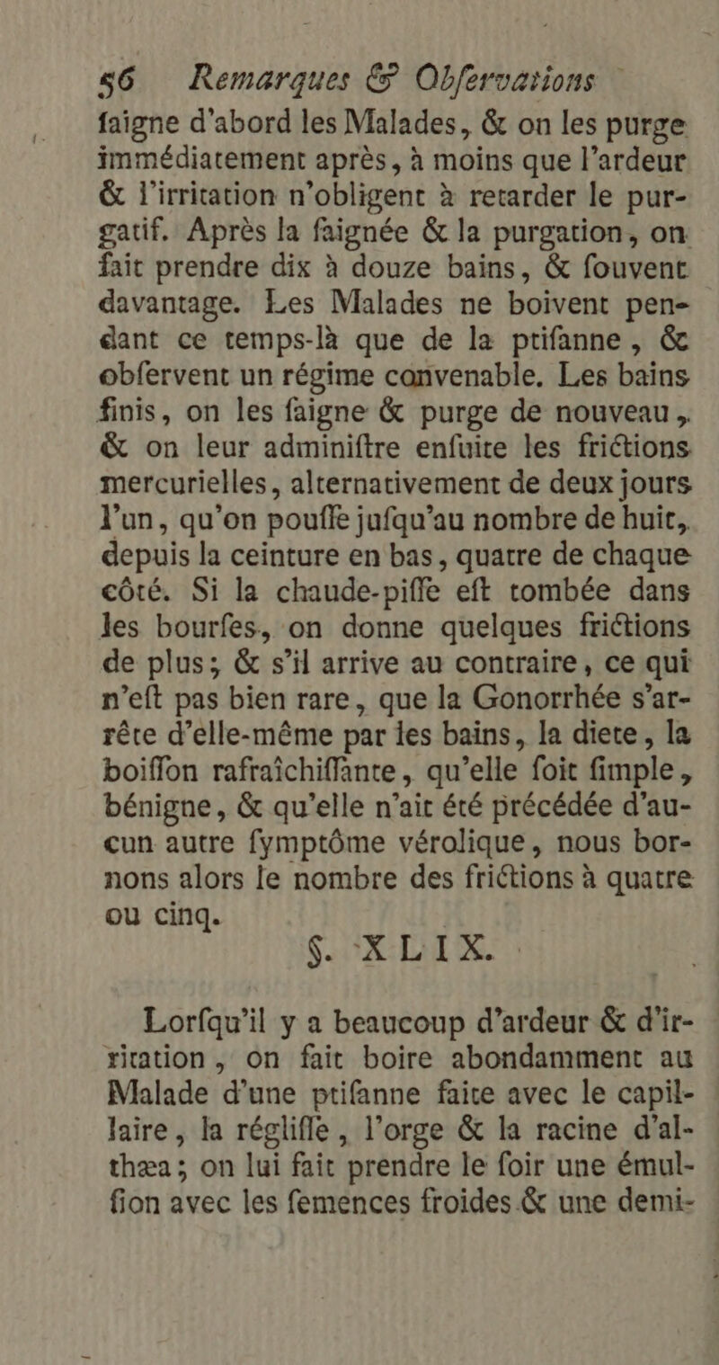 faigne d'abord les Malades, &amp; on les purge immédiatement après, à moins que l’ardeur &amp; l'irritation n’obligent à retarder le pur- gatif. Après la faignée &amp; la purgation, on fait prendre dix à douze bains, &amp; fouvent davantage. Les Malades ne boivent pen- dant ce temps-là que de la ptifanne, &amp; obfervent un régime convenable. Les bains finis, on les faigne &amp; purge de nouveau. &amp; on leur adminiftre enfuite les friétions mercurielles, alternativement de deux jours l'un, qu'on pouffe jufqu’au nombre de huit, depuis la ceinture en bas, quatre de chaque côté. Si la chaude-piffe eft tombée dans les bourfes, on donne quelques frictions de plus; &amp; s’il arrive au contraire, ce qui n’eft pas bien rare, que la Gonorrhée s’ar- rête d’elle-même par les bains, la diete, la boiffon rafraichiffante, qu’elle foit fimple, bénigne, &amp; qu’elle n'ait été précédée d'au- cun autre fymptôme vérolique, nous bor- nons alors le nombre des friétions à quatre ou cinq. $. XLIX. Lorfqu’il y a beaucoup d’ardeur &amp; d'ir- riation , On fait boire abondamment au Malade d’une ptifanne faire avec le capil- laire, la réglifle, l’orge &amp; la racine d'al- thæa; on lui fait prendre le foir une émul- fion avec les femences froides &amp; une demi-