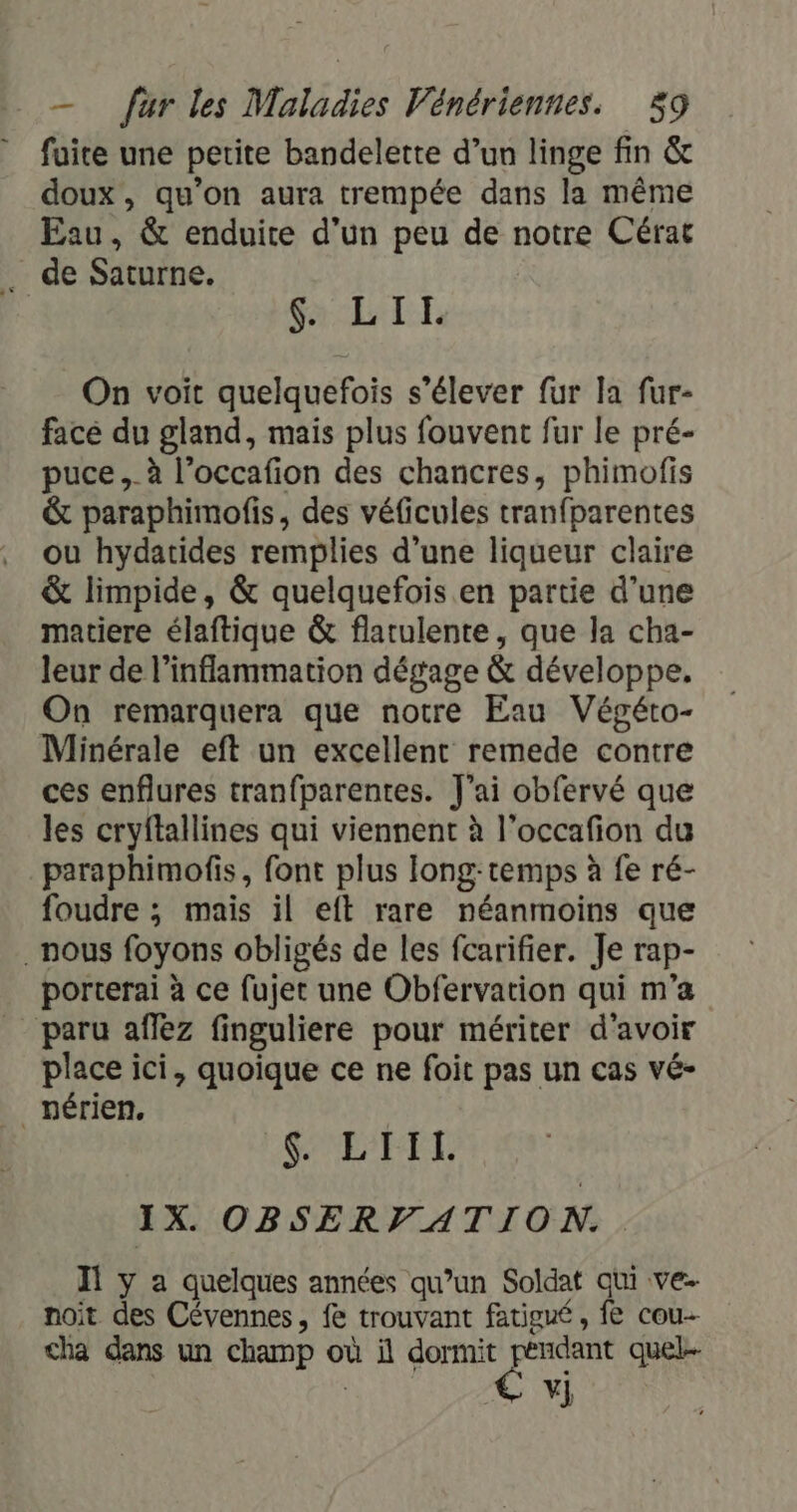 fuite une petite bandelette d’un linge fin &amp; doux, qu’on aura trempée dans la même Eau, &amp; enduite d’un peu de notre Cérat . de Saturne. ; LIT On voit quelquefois s'élever fur la fur- face du gland, mais plus fouvent fur le pré- puce ._à l’occafion des chancres, phimofis &amp; paraphimofis, des véficules tranfparentes ou hydatides remplies d’une liqueur claire &amp; limpide, &amp; quelquefois. en partie d’une matiere élaftique &amp; flarulente, que la cha- leur de l’inflammation dégage &amp; développe. On remarquera que notre Eau Végéto- Minérale eft un excellent remede contre ces enflures tranfparentes. J'ai obfervé que les cryftallines qui viennent à l’occafon du paraphimofis, font plus long-temps à fe ré- foudre ; mais il eft rare néanmoins que nous foyons obligés de les fcarifier. Je rap- porterai à ce fujet une Obfervation qui m'a paru affez finguliere pour mériter d’avoir place ici, quoique ce ne foit pas un cas vé- _nérien, SL'ETT IX OBSERVATION.. Il y a quelques années qu’un Soldat qui ve- noit des Cévennes, fe trouvant fatigué, fe cou cha dans un champ où il tit us quel