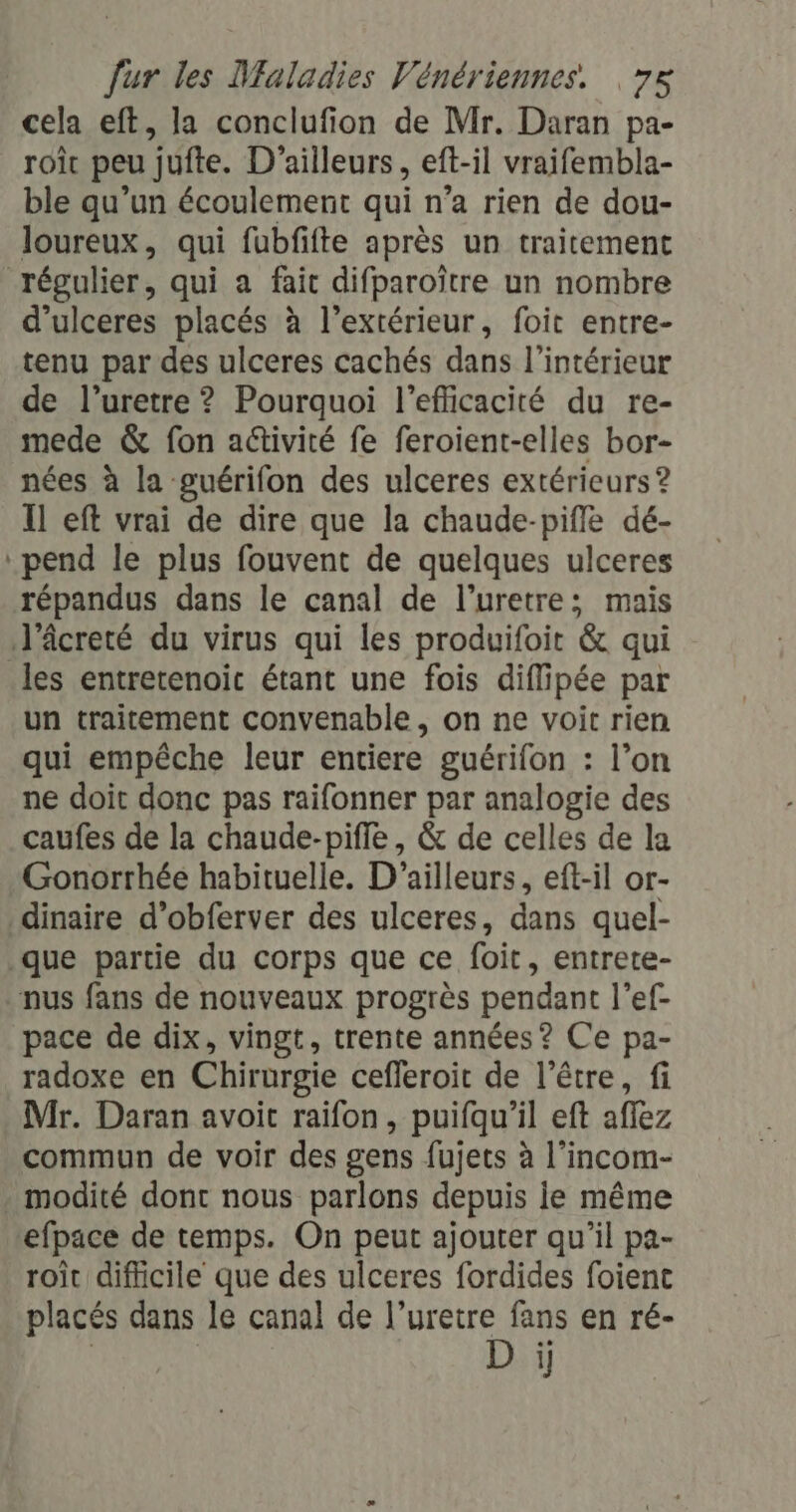 cela eft, la conclufion de Mr. Daran pa- roîit peu juite. D'ailleurs, eft-il vraifembla- ble qu’un écoulement qui n’a rien de dou- loureux, qui fubfifte après un traitement d’ulceres placés à l’extérieur, foit entre- tenu par des ulceres cachés dans l’intérieur de l’uretre ? Pourquoi l'efficacité du re- mede &amp; fon aétivité fe feroient-elles bor- nées à la guérifon des ulceres extérieurs ? Il eft vrai de dire que la chaude-piffe dé- pend le plus fouvent de quelques ulceres répandus dans le canal de l’uretre; mais les entretenoic étant une fois diffipée par un traitement convenable, on ne voit rien qui empêche leur entiere guérifon : l’on ne doit donc pas raifonner par analogie des caufes de la chaude-piffe, &amp; de celles de la Gonorrhée habituelle. D'ailleurs, eft-il or- pace de dix, vingt, trente années ? Ce pa- radoxe en Chirurgie cefferoit de l’être, fi Mr. Daran avoit raïfon, puifqu’il eft aflez commun de voir des gens fujets à l’incom- efpace de temps. On peut ajouter qu'il pa- roit difficile que des ulceres fordides foienc placés dans le canal de l’uretre fans en ré-