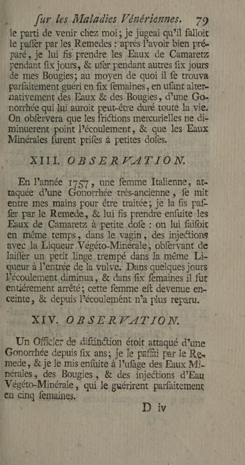 le parti de venir chez moi, je jugeai qu’il falloit le pañlèr par les Remedes :’après l’avoir bien pré- paré, je lui fis prendre les Eaux de Camaretz pendant fix jours, &amp; ufer pendant autres fix jours de mes Bougies; au moyen de quoi il fe trouva parfaitement.guéri en fix femaines, en ufant alter- nativement des Eaux &amp; des. Bougies, d’une Go- norrhée qui lui auroit peut-être duré toute la vie. On obfervera que les frictions mercurielles ne di- minuerent point l’écoulement, &amp; que les Eaux _ Minérales furent prifes à petites dofes. XIIL OBSERFATION. En l’année 1757, une femme Italienne, at- taquée d’une Gonorrhée très-ancienne , fe mit entre mes mains pour étre traitée; je la fis paf- fer par le Remede, &amp; lui fis prendre enfuite les Eaux de Camaretz à-petite dofe : on lui faifoit en même temps, dans le vagin, des injections avec la Liqueur .Végéto-Minérale, obfervant de laifièr un petit linge trempé dans la même Li- gueur à l’entrée de la vulve. Dans quelques jours Vécoulement diminua, &amp; dans fix femaines il fut entiérement arrêté; cette femme eft devenue en- ceinte, &amp; depuis l’écoulemént n’a plus reparu. XIV. OBSERVATION. Un Officier de diftinction étoit attaqué d’une Gonorrhée depuis fix ans; je le paffi par le Re. mede, &amp; je le mis enfüuite à l’ufage des Eaux Mi- nérales, des Bougies, &amp; des injections d’Eau Végéto-Minérale, qui le guérirent parfaitement en cinq femaines.