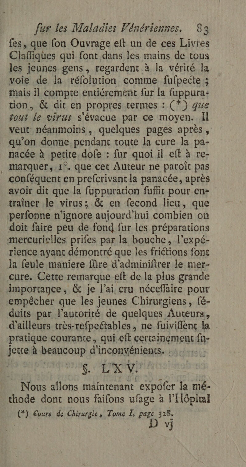 fes, que fon Ouvrage eft un de ces Livres Clafliqües qui font dans les mains de tous les jeunes gens, regardent à la vérité la voie de la réfolution comme fufpeéte ; mais il compte entiérement fur la fuppura: tion, &amp; dit en propres termes : (*}) ge tout le virus s'évacue par ce moyen. il veut néanmoins, quelques pages après, qu’on donne pendant toute la cure la pa- nacée à petite, dofe : fur quoi il eft à re- . marquer, .1°. que cet Auteur ne paroît pas conféquent en prefcrivant la panacée, après avoir dit que la fuppuration fuffit pour en- traîner le virus; &amp; en fecond lieu, que perfonne n’ignore aujourd’hui combien on doit faire peu de fond fur les préparations mercurielles prifes par la bouche, l’expé- rience ayant démontré que les friétions fonc la feule maniere füre d'adminiftrer le mer- cure. Cette remarque eft de la plus grande importance , &amp; je lai cru néceffaire pour empêcher que les jeunes Chirurgiens, fe- duits par l’autorité de quelques Auteurs, d'ailleurs très-refpeétables, ne fuiviflens la . pratique courante, qui eft certainement {u- jerrel beaucoup d’ inconvénients. s. L'XV. Nous allons maintenant expofer la mé- thode dont nous faifons ufage à l'Hôpital (*) Cours de Chirurgie, Tome I, page 328. | D vi