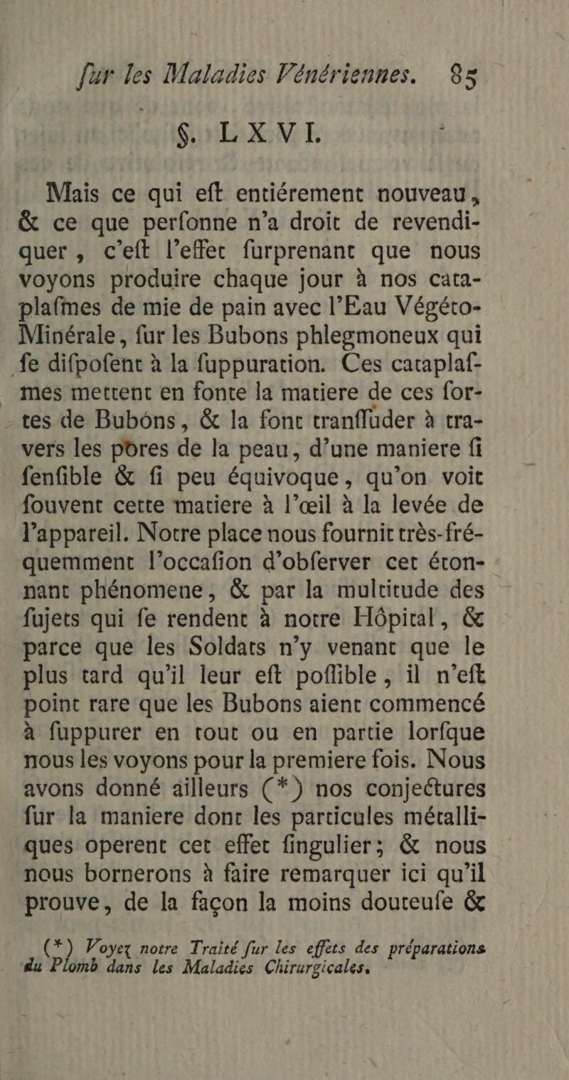 LGOLXVL Mais ce qui eft entiérement nouveau, &amp; ce que perfonne n’a droit de revendi- quer , c’eft l’effec furprenant que nous voyons produire chaque jour à nos cata- plafmes de mie de pain avec l'Eau Végéto- Minérale, fur les Bubons phlegmoneux qui fe difpofent à la fuppuration. Ces caraplaf- _ mes mettent en fonte la matiere de ces for- - tes de Bubôns, &amp; la fonc tranfluder à tra- vers les pores de la peau, d’une maniere fi fenfible &amp; fi peu équivoque, qu’on voit fouvent cette matiere à l’œil à la levée de l'appareil. Notre place nous fournit très-fré- quemment l’occafion d’obferver cet éron- nant phénomene, &amp; par la multitude des fujets qui fe rendent à notre Hôpital, &amp; parce que les Soldats n’y venant que le plus tard qu'il leur eft pofible , il n’eft point rare que les Bubons aient commencé à fuppurer en tout ou en partie lorfque nous les voyons pour la premiere fois. Nous avons donné ailleurs (*) nos conjectures fur la maniere dont les particules métalli- ques operent cet effet fingulier; &amp; nous nous bornerons à faire remarquer ici qu’il prouve, de la façon la moins douteufe &amp; (*) Voyez notre Traité fur les effets des préparations du Plomb dans les Maladies Chirurgicales.