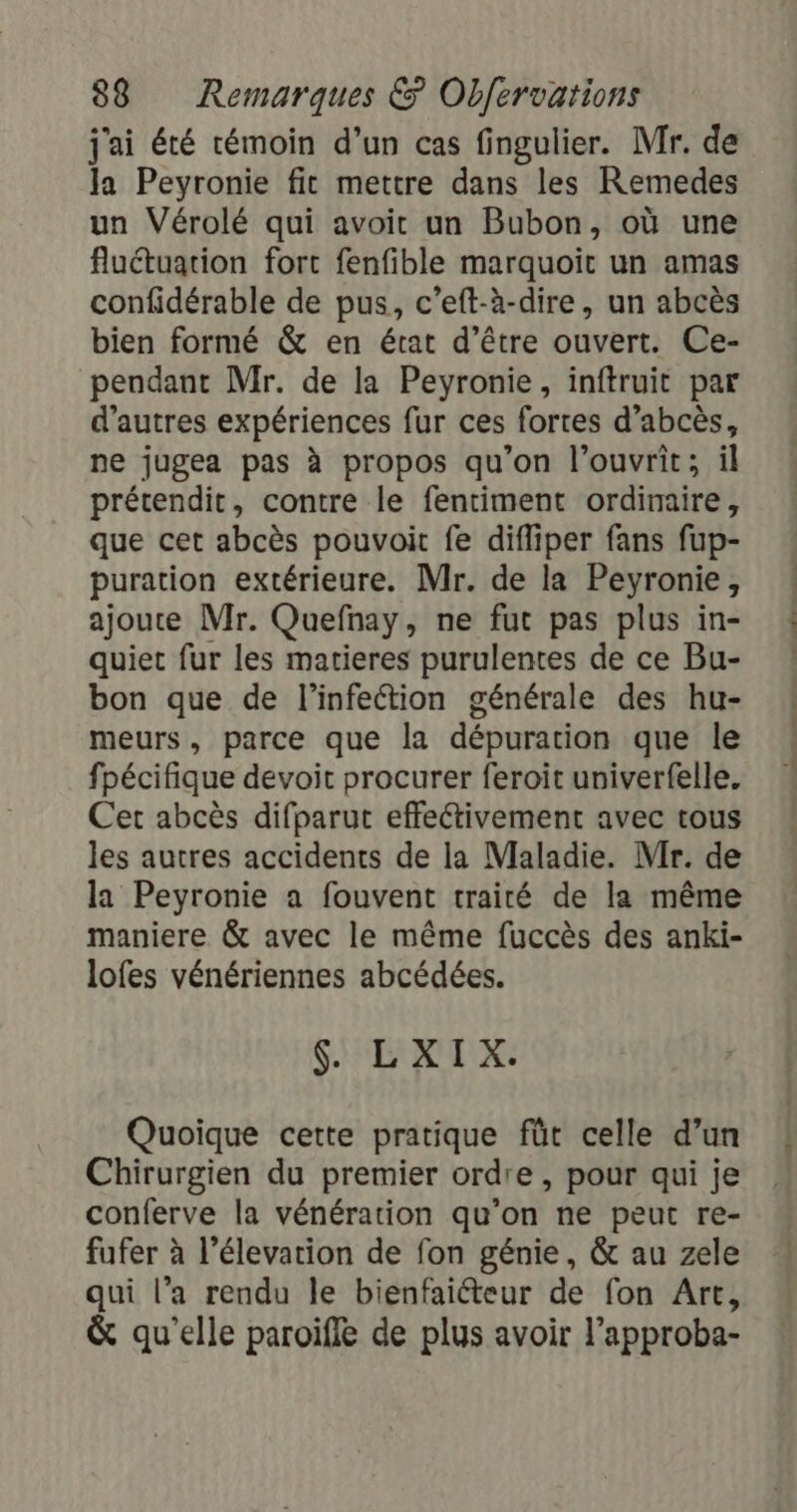 j'ai été témoin d’un cas fingulier. Mr. de Ja Peyronie fit mettre dans les Remedes un Vérolé qui avoit un Bubon, où une fluétuarion fort fenfible marquoit un amas confidérable de pus, c’eft-à-dire, un abcès bien formé &amp; en état d’être ouvert. Ce- pendant Mr. de la Peyronie, inftruit par d’autres expériences fur ces fortes d’abcès, ne jugea pas à propos qu’on l’ouvrit; il prétendit, contre le fentiment ordinaire, que cet abcès pouvoit fe difliper fans fup- puration extérieure. Mr. de la Peyronie, ajoute Mr. Quefnay, ne fut pas plus in- quiet fur les matieres purulentes de ce Bu- bon que de l'infection générale des hu- meurs, parce que la dépuration que le fpécifique devoit procurer feroit univerfelle. Cet abcès difparut effectivement avec tous les autres accidents de la Maladie. Mir. de la Peyronie a fouvent traité de la même maniere &amp; avec le même fuccès des anki- lofes vénériennes abcédées. SU: EXTX: Quoique cette pratique fût celle d’un Chirurgien du premier ordre, pour qui je conferve la vénération qu’on ne peut re- fufer à l’élevarion de fon génie, &amp; au zele qui l’a rendu le bienfaiéteur de fon Are, &amp; qu'elle paroifle de plus avoir l’approba- PPS