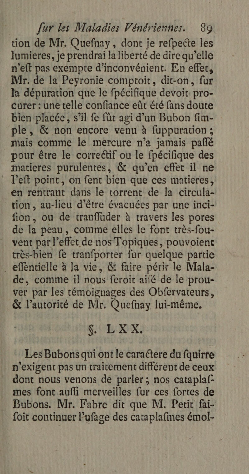 tion de Mr. Quefnay, dont je refpecte les lumieres, je prendrai la liberté de dire qu’elle n’eft pas exempte d'inconvénient. En effet, Mr. de la Peyronie comptoir, dit-on, fur la dépuration que le fpécifique devoir pro- curer : une telle confiance eût été fans doute bien placée, s’il fe fût agi d’un Bubon fim- ple, &amp; non encore venu à fuppuration ; mais comme le mercure n’a jamais paflé pour être le correétif ou le fpécifique des maticres purulentes, &amp; qu’en effet il ne l’eft point, on fent bien que ces matieres, en rentrant dans le torrent de la circula- tion, au-lieu d'être évacuées par une inci- fion, ou de tranfluder à travers les pores de la peau, comme elles le font très-fou- vent par l” effet de nos Topiques, pouvoient _très-bien fe tranfporter fur quelque partie . effentielle à la vie, &amp; faire périr le Mala- de, comme il nous feroit aifé de le prou- ver par les témoignages des Obfervateurs, &amp; l’autorité de Mr. Quefnay lui-même. ANS De Les Bubons qui ont le caractere du fquirre n'exigent pas un traitement différent de ceux dont nous venons de parler ; nos cataplaf- mes font aufli merveilles fur ces fortes de Bubons. Mr. Fabre dit que M. Petit fai- foit continuer l’ufage des cataplafmes émol-