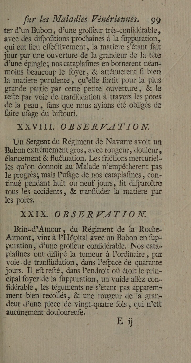 ter d’un Bubon, d’une grofieur très-confidérable, avec des difpofitions prochaines à la fuppuration, qui eut lieu efiectivement, la matiere s’étant fait jour par une ouvetture de la grandeur de la tête d’une épingle; nos cataplafines en bornerent néan- moins beaucoup le foyer, &amp; atténuerent fi bien Ja matiere purulente, qu’elle fortit pour la plus grande partie par cette petite ouverture, &amp; le refte par voie de tranfiudation à travers les pores de la peau , fans que nous ayions été obligés de faite ufage du biftouri. XXVIIL OBSERF_ATION. Un Sergent du Régiment de Navarre avoit un - Bubon extrémement gros, avec rougeur, douleur, élancement &amp; fluctuation, Les friétions mercuriel- les qu’on donnoit au Malade n’empêcherent pas le progrès; mais l’ufage de nos cataplafines, con- tinué pendant huit ou neuf jours, fit difparoître tous les accidents, &amp; tranfluder la matiere par # les pores. XXIX. OBSERVATION. Brin-d’Amour, du Régiment de la Roche. Aiïmont, vint à l'Hôpital avec un Bubon en fup- puration, d’une grofleur confidérable. Nos cata- plafmes ont diffipé la tumeur à l’ordinaire, par voie.de tranfludation, dans l’efpace de quarante jours. [1 eft refté, dans l’endroit où étoit le prin- cipal foyer de la fuppuration, un vuide afèz con- fidérable , les téguments ne s’étant pas apparem- ment bien recollés, &amp; une rougeur de la gran- deur d’une piece de vingt-quatre fols, qui n’eft aucunement douloureufe, E ÿ.