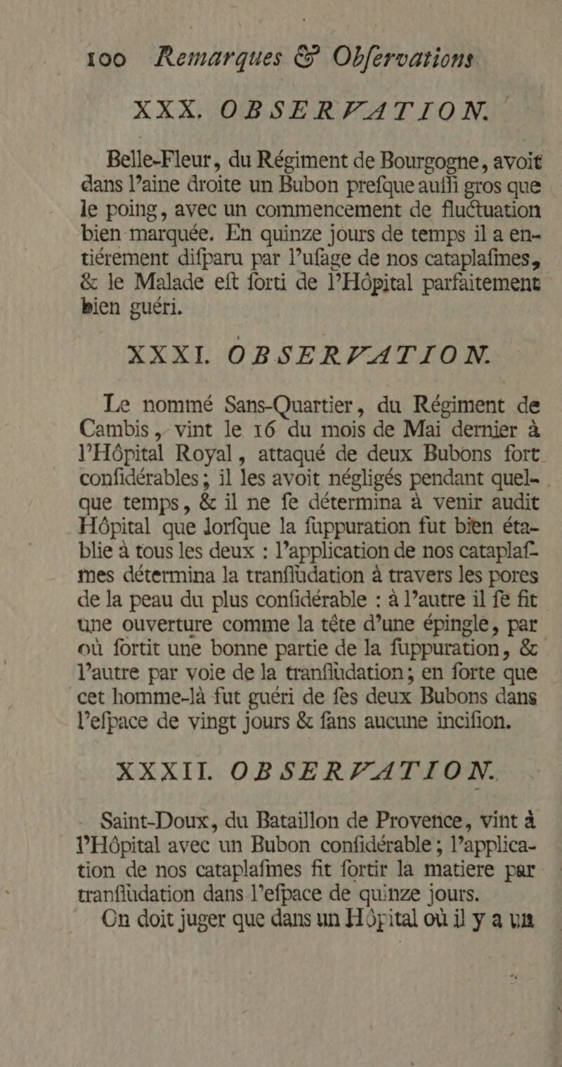 XXX. OBSERVATION Belle-Fleur, du Régiment de Bourgogne, avoit dans l’aine droite un Bubon prefque aufli gros que le poing, avec un commencement de fluétuation bien marquée. En quinze jours de temps il a en- tiérement difparu par l’ufage de nos cataplafines, &amp; le Malade eft forti de l'Hôpital parfaitement bien guéri. XXXI OBSERVATION. Le nommé Sans-Quartier, du Régiment de Cambis , vint le 16 du mois de Mai dernier à l'Hôpital Royal, attaqué de deux Bubons fort confidérables ; il les avoit négligés pendant quel. . que temps, &amp; il ne fe détermina à venir audit Hôpital que Jorfque la fappuration fut bien éta- blie à tous les deux : l’application de nos cataplaf- mes détermina la tranfludation à travers les pores de la peau du plus confidérable : à l’autre il fe fit une ouverture comme la tête d’une épingle, par où fortit une bonne partie de la fuppuration, &amp; l’autre par voie de la tranfludation; en forte que cet homme-là fut guéri de fes deux Bubons dans l’efpace de vingt jours &amp; fans aucune incifion. XXXIL OBSERFATION. Saint-Doux, du Bataïllon de Provence, vint à l'Hôpital avec un Bubon confidérable ; l’applica- tion de nos cataplafmes fit fortir la matiere par tranfludation dans l’efpace de quinze jours. Cn doit juger que dans un Hôpital où il y a un