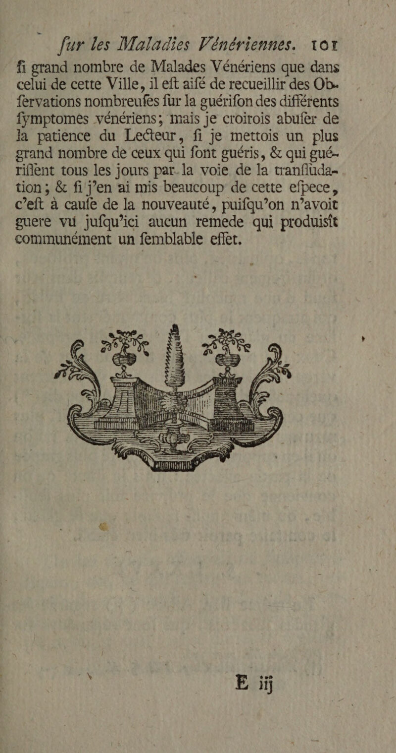 fi grand nombre de Malades Vénériens que dans celui de cette Ville, il eft aifé de recueillir des Ob. fervations nombreufes {ur la guérifon des différents fymptomes vénériens, mais je croirois abufer de la patience du Lecteur, fi je mettois un plus grand nombre de ceux qui font guéris, &amp; qui gué- riflent tous les jours par. la voie de la tranfluda- tion ; &amp; fi j’en ai mis beaucoup de cette efpece, c’eft à caufe de la nouveauté, puifqu’on n’avoit guere vu jufqu’ici aucun remede qui produisit communément un femblable effet.