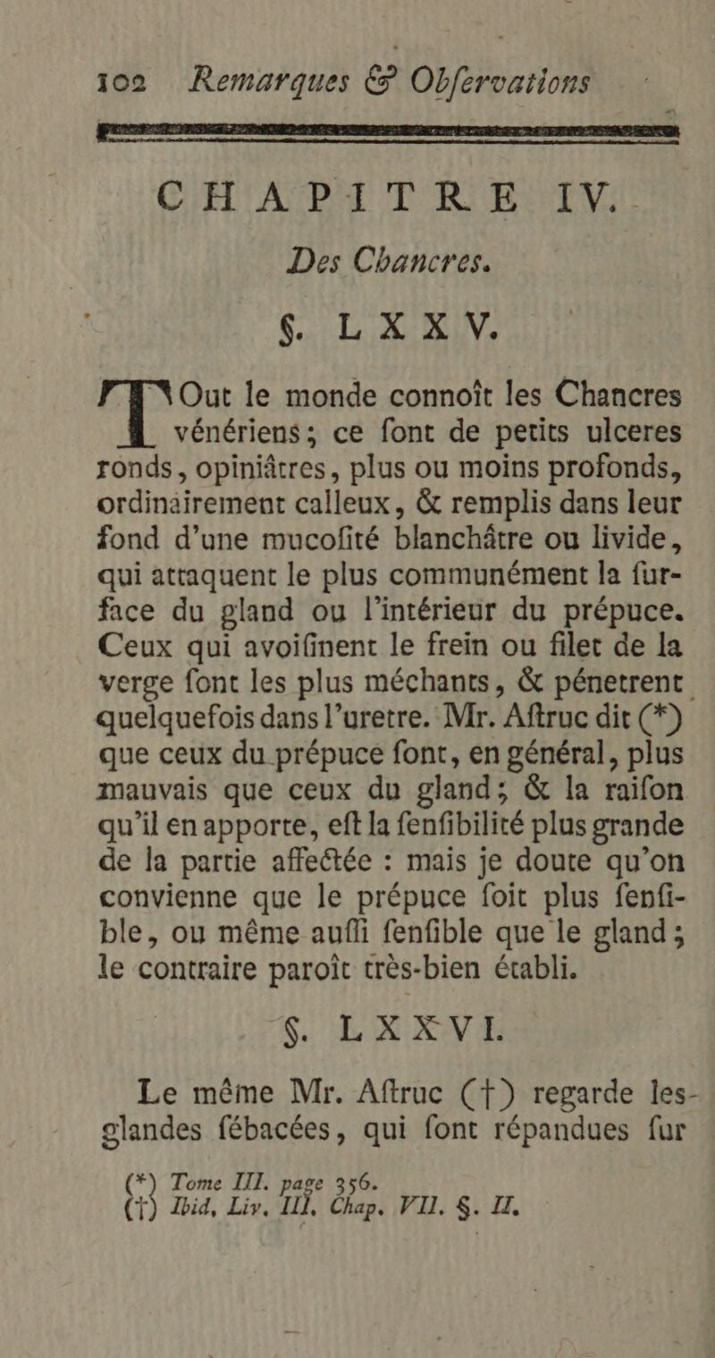 C'ELTANBAE TR BTV. Des Chancres. 4. L XX V. Out le monde connoît les Chancres vénériens ; ce font de petits ulceres ronds, opiniâtres, plus ou moins profonds, ordinairement calleux, &amp; remplis dans leur fond d’une mucofité blanchätre ou livide, qui attaquent le plus communément la fur- face du gland ou l'intérieur du prépuce. Ceux qui avoifinent le frein ou filet de la verge font les plus méchants, &amp; pénetrent quelquefois dans l’uretre. Mr. Aftruc dit (*) que ceux du prépuce font, en général, plus mauvais que ceux du gland; &amp; la raifon qu'il en apporte, eft la fenfibilité plus grande de la partie affectée : mais je doute qu’on convienne que le prépuce foit plus fenfi- ble, ou même aufli fenfible que le gland; le contraire paroît très-bien établi. $. LXXVI. Le même Mr. Aftruc (f) regarde les- glandes fébacées, qui font répandues fur (*) Tome III. page 356. (+) Zid, Liv. ILX, Chap. VI. $. IL.