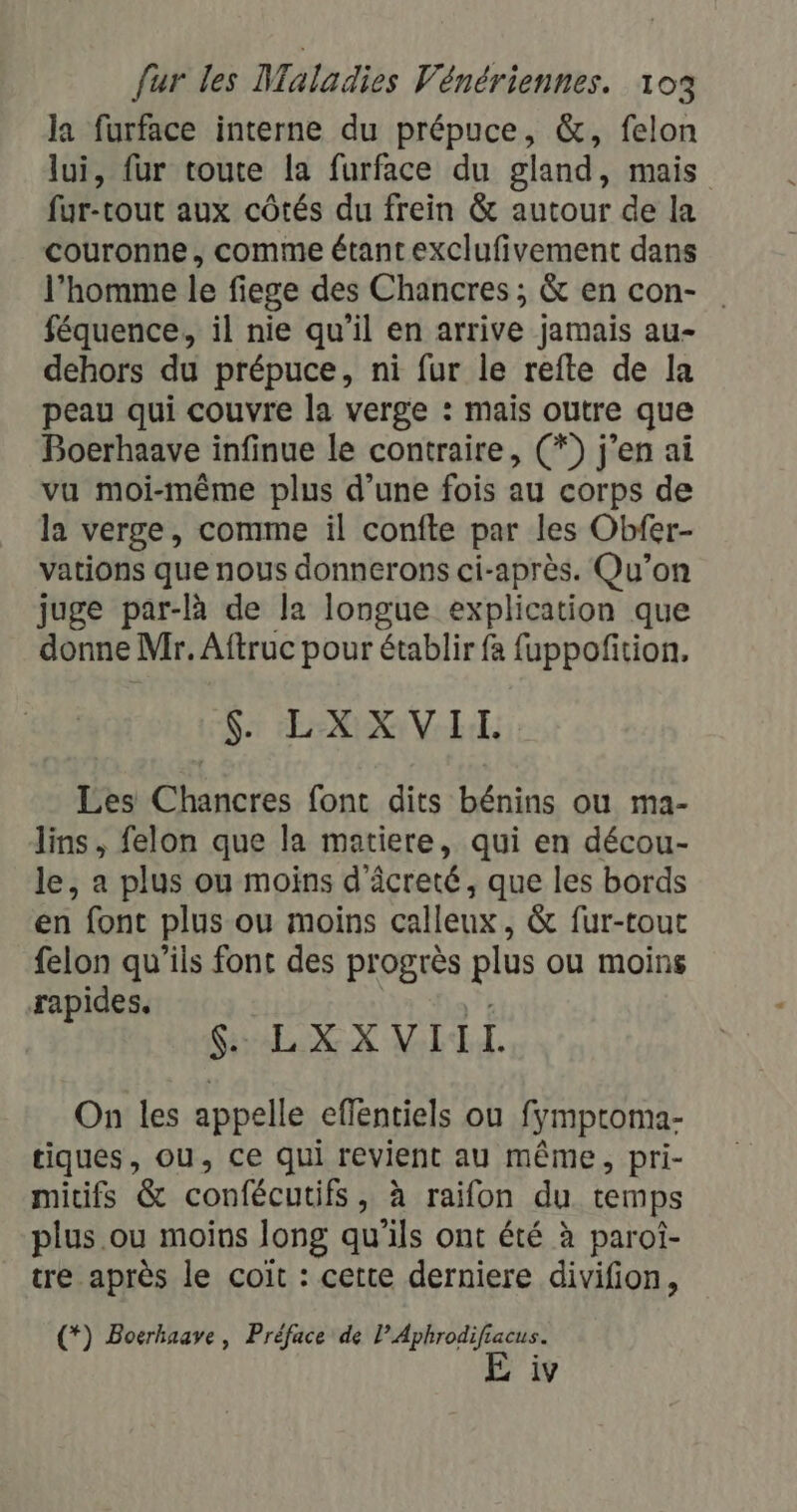 la furface interne du prépuce, &amp;, felon lui, fur toute la furface du gland, mais fur-rout aux côtés du frein &amp; autour de la couronne, comme étant exclufivement dans l’homme le fiege des Chancres ; &amp; en con- féquence, il nie qu’il en arrive jamais au- dehors du prépuce, ni fur le refte de la peau qui couvre la verge : mais outre que Boerhaave infinue le contraire, (*) j’en ai vu moi-même plus d’une fois au corps de la verge, comme il confte par les Obfer- vations que nous donnerons ci-après. Qu’on juge par-à de la longue explication que donne Mr. Aftruc pour établir fa {uppoñition. $ LXXVIL Les Chancres font dits bénins ou ma- lins, felon que la matiere, qui en décou- le, a plus ou moins d'âcreté, que les bords en font plus ou moins calleux, &amp; fur-tout felon qu'ils font des progrès plus ou moins rapides. \'ñ $. LXXVIIT On les appelle effentiels ou fymptroma- tiques, ou, ce qui revient au même, pri- micifs &amp; confécutifs, à raifon du temps plus .ou moins long qu'ils ont été à paroi- tre après le coïit : cette derniere divifion, (*) Boerhaave, Préface de l’Aphrodifiacus. E iv