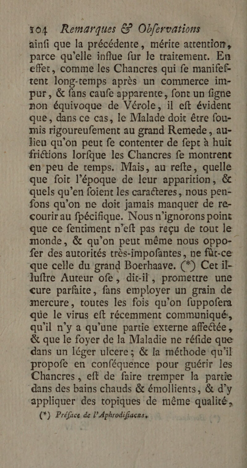 ainfi que la précédente, mérite attentiotr, parce qu'elle influe fur le traitement. En effet, comme les Chancres qui fe manifef- tent long-temps après un commerce im- pur, &amp; fans caufe apparente, font un figne non équivoque de Vérole, il eft évident que, dans ce cas, le Malade doit être fou- mis rigoureufement au grand Remede , au- lieu qu'on peut fe contenter de fept à huit friétions lorfque les Chancres fe montrent en’peu de temps. Mais, au refte, quelle que foit l’époque de leur apparition, &amp; quels qu’en foient les caracteres, nous pen- fons qu’on ne doït jamais manquer de re- courir au fpécifique. Nous n’ignorons point que ce fentiment n’eft pas reçu de tout le monde, &amp; qu’on peut même nous oppo- fer des autorités très-impofantes, ne füt-ce que celle du grand Boerhaave. (*) Cet il- luftre Auteur ofe, dit-il, promettre une cure parfaite, fans employer un grain de mercure, toutes les fois qu’on fuppoñfera que le virus eft récemment communiqué, qu'il n’y a qu’une partie externe affectée, &amp; que le foyer de la Maladie ne réfide que dans un léger ulcere ; &amp; la méthode qu'il propofe en conféquence pour guérir les Chancres , eft de faire tremper la partie dans des bains chauds &amp; émollients, &amp; d'y appliquer des topiques de même qualité, (*) Préface de l’Aphrodifiacas,