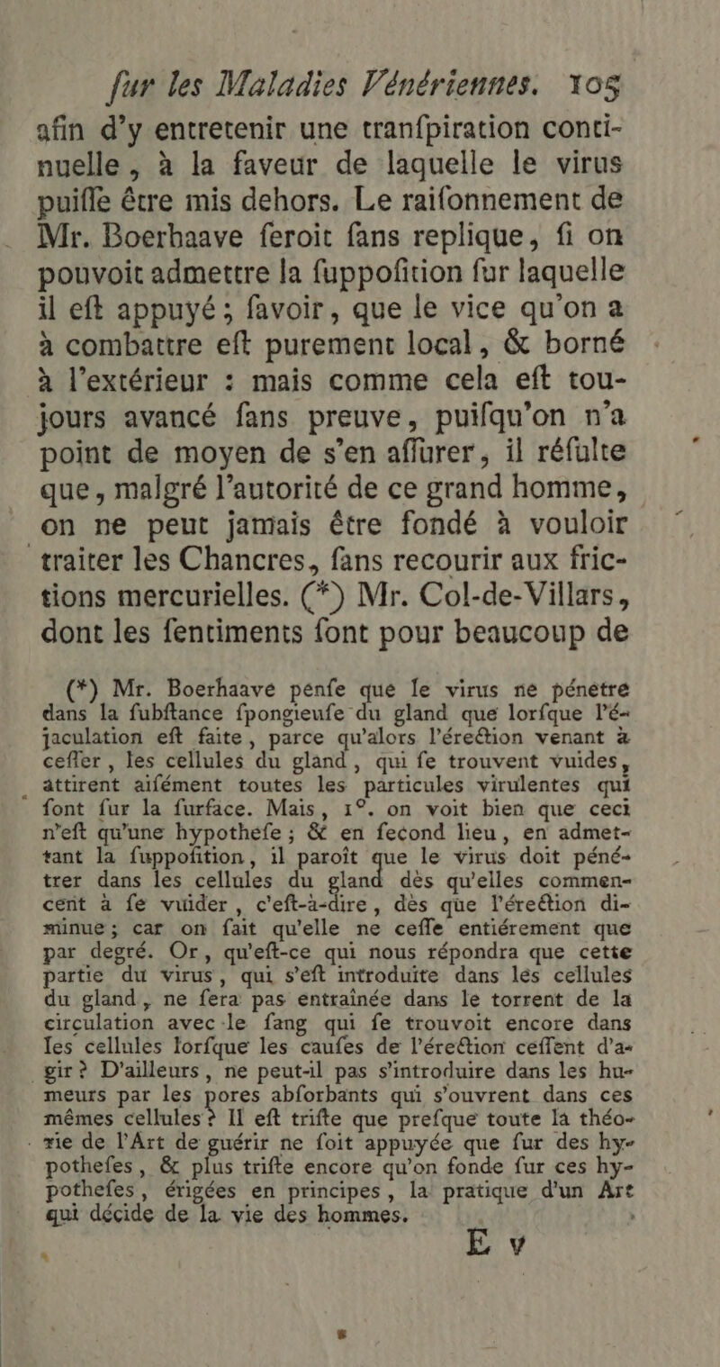 afin d’y entretenir une tranfpiration conti- nuelle , à la faveur de laquelle le virus puifle être mis dehors. Le raifonnement de Mr. Boerbaave feroit fans replique, fi on pouvoit admettre la fuppoñition fur laquelle il eft appuyé ; favoir, que le vice qu'on a à combattre eft purement local, &amp; borné à l'extérieur : mais comme cela eft tou- jours avancé fans preuve, puifqu’on n'a point de moyen de s’en affurer, il réfulte que, malgré l'autorité de ce grand homme, on ne peut jamais être fondé à vouloir traiter les Chancres, fans recourir aux fric- tions mercurielles. (*) Mr. Col-de-Villars, dont les fentiments font pour beaucoup de (*) Mr. Boerhaave penfe que Îe virus ne pénetre dans la fubftance fpongieufe du gland que lorfque lé- jaculation eft faite, parce qu’alors l’ére&amp;tion venant à cefier , les cellules du gland, qui fe trouvent vuides . attirent aïfément toutes les particules virulentes qui font fur la furface. Mais, 1°. on voit bien que ceci n’eft qu'une hypothefe ; &amp; en fecond lieu, en admet- tant la fuppofñtion, il paroît a le virus doit péné- trer dans les cellules du gland dès qu’elles commen- cent à fe vuider, c'eft-a-dire, des que l’éreétion di- minue; car on fait qu'elle ne cefle entiérement que par degré. Or, qu'eft-ce qui nous répondra que cette partie du virus, qui s’eft introduite dans lés cellules du gland, ne fera pas entrainée dans le torrent de la circulation avec-le fang qui fe trouvoit encore dans les cellules lorfque les caufes de l’éreétion ceffent d’a gir? D'ailleurs, ne peut-il pas s’introduire dans les hu- meurs par les pores abforbants qui s'ouvrent dans ces mêmes cellules ? Il eft trifte que prefque toute Ia théo- - rie de l'Art de guérir ne foit appuyée que fur des hy- pothefes , &amp; plus trifte encore qu’on fonde fur ces hy- pothefes, érigées en principes, la pratique d'un Art qui décide de la vie des hommes. À E v