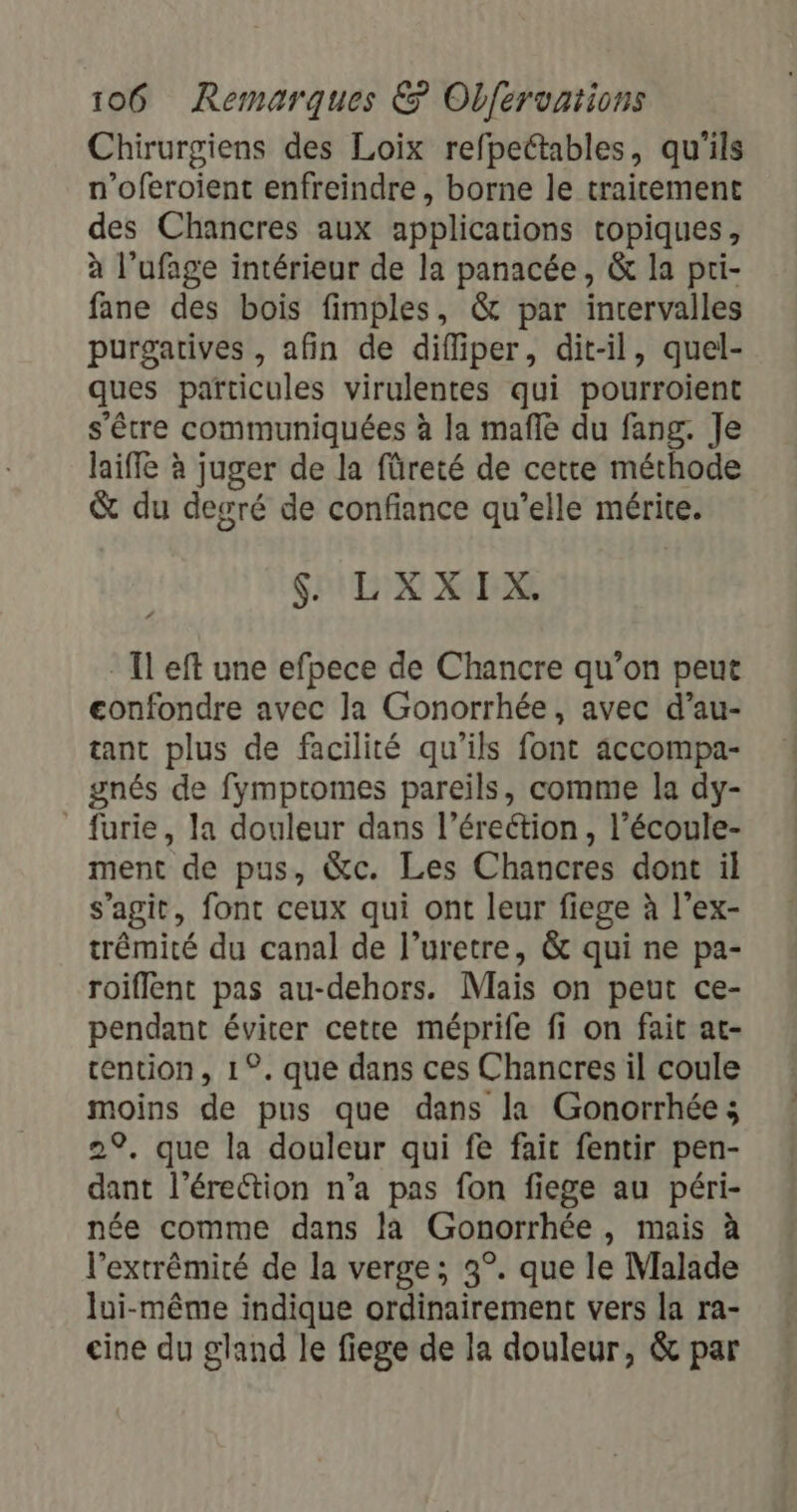 Chirurgiens des Loix refpectables, qu'ils n’oferoient enfreindre , borne le traitement des Chancres aux applications topiques, à l’ufage intérieur de la panacée, &amp; la pti- fane des bois fimples, &amp; par inrervalles purgatives , afin de difliper, dit-il, quel- ques particules virulentes qui pourroient s'être communiquées à la mafle du fang. Je laiffe à juger de la füreté de cette méthode &amp; du desré de confiance qu’elle mérite. SHUTIR URL - Il eft une efpece de Chancre qu’on peut confondre avec Ja Gonorrhée, avec d’au- tant plus de facilité qu’ils font accompa- gnés de fymptomes pareils, comme la dy- furie, la douleur dans l’érection, l’écoule- ment de pus, &amp;c. Les Chancres dont il s’agit, font ceux qui ont leur fiege à l’ex- trêmité du canal de l’uretre, &amp; qui ne pa- roiflent pas au-dehors. Mais on peut ce- pendant éviter cette méprife fi on fait at- ention, 1°. que dans ces Chancres il coule moins de pus que dans la Gonorrhée; 29, que la douleur qui fe fait fentir pen- dant l'érection n’a pas fon fiege au péri- née comme dans la Gonorrhée, mais à l'extrémité de la verge; 3°. que le Malade lui-même indique ordinairement vers la ra- cine du gland le fiege de la douleur, &amp; par