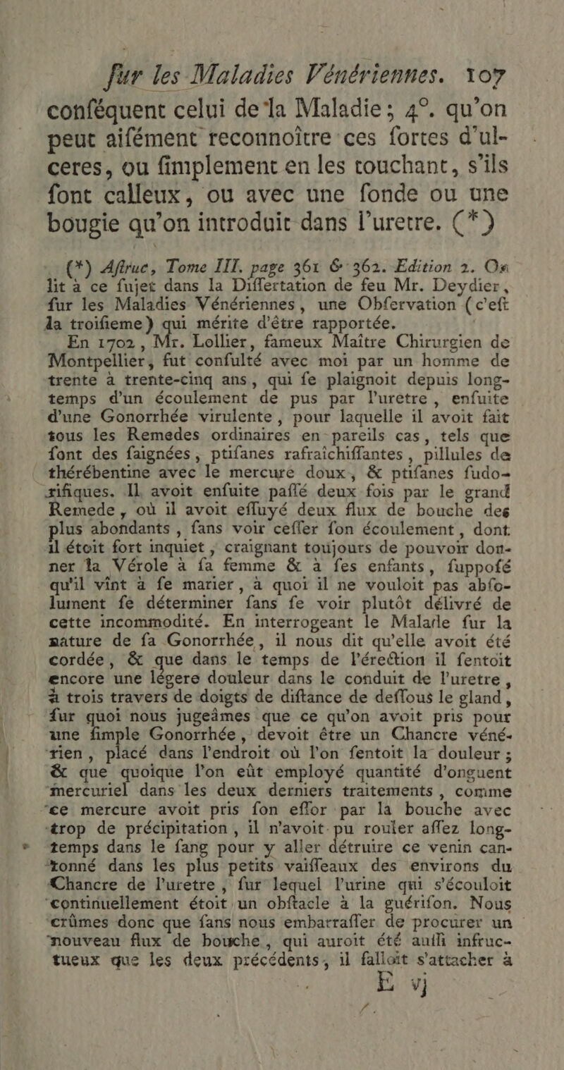 conféquent celui dela Maladie; 4°. qu’on peut aifément reconnoître ces fortes d'ul- ceres, ou fimplement en les touchant, s'ils font calleux, ou avec une fonde ou une bougie qu’on introduit dans l’uretre. (*) ..(*) Affruc, Tome IIT. page 361 6362. Edition 2. On lit à ce fujet dans la Differtation de feu Mr. Deydier, fur les Maladies Vénériennes, une Obfervation ( c'eft da troifieme}) qui mérite d’être rapportée. En 1702, Mr. Lollier, fameux Maître Chirurgien de Montpellier, fut confulté avec moi par un homme de trente à trente-cinq ans, qui fe plaignoit depuis long- temps d’un écoulement de pus par l’uretre, enfuite d'une Gonorrhée virulente, pour laquelle il avoit fait tous les Remedes ordinaires en pareils cas, tels que font des faignées , ptifanes rafraichiffantes, pillules de thérébentine avec le mercure doux, &amp; ptifanes fudo- sifiques. IL avoit enfuite paflé deux fois par le grand Remede , où il avoit efluyé deux flux de bouche des lus abondants , fans voir cefler fon écoulement, dont il étoit fort inquiet | craignant toujours de pouvoir don- ner la Vérole à fa femme &amp; à fes enfants, fuppoté qu'il vint à fe marier, à quoi il ne vouloit pas abfo- lument fe déterminer fans fe voir plutôt délivré de cette incommodité. En interrogeant le Malarle fur la sature de fa Gonorrhée, il nous dit qu’elle avoit été cordée, &amp; que dans le temps de l’éreétion il fentoit encore une légere douleur dans le conduit de l’uretre, à trois travers de doigts de diftance de deflous le gland, {ur ire nous jugeimes que ce qu'on avoit pris pour une fimple Gonorrhée, devoit être un Chancre véné- tien, placé dans l’endroit où l'on fentoit la douleur ; &amp; que quoique l’on eût employé quantité d'onguent Rérénrel dans les deux derniers traitements, comme ‘ce mercure avoit pris fon eflor par la bouche avec ‘trop de précipitation , il n’avoit pu rouler aflez long- temps dans le fang pour y aller détruire ce venin can- “tonné dans les plus petits vaifleaux des environs du ÆChancre de l’uretre | fur lequel l'urine qui s'écouloit ‘continuellement étoit un obftacle à la guérifon. Nous ‘crûmes donc que fans nous embarrafler de procurer un nouveau flux de bouche, qui auroit été auili infruc- tueux que les deux précédents, il falloït s'attacher à E vj ai