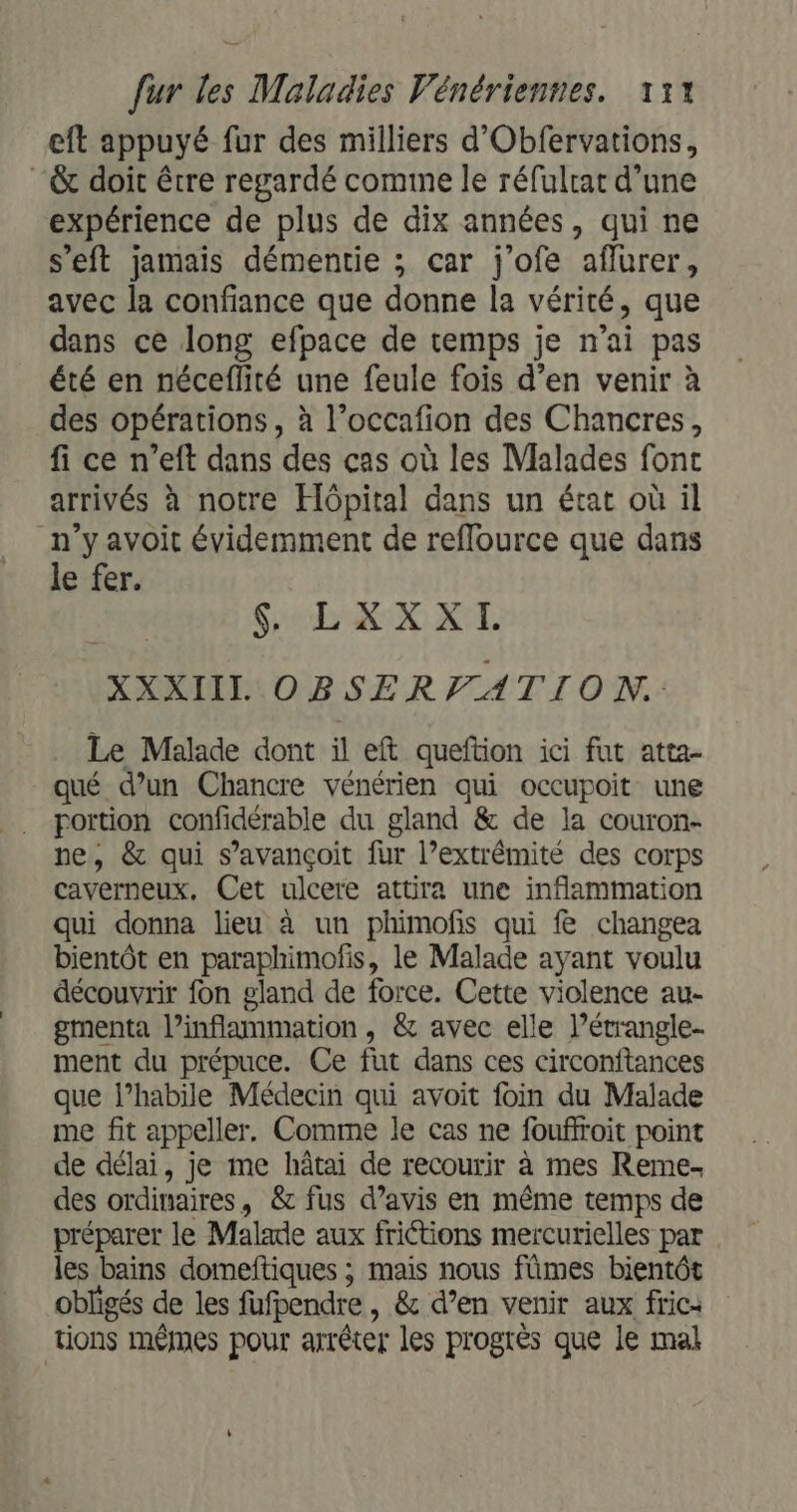 eft appuyé fur des milliers d'Obfervations, “&amp; doit être regardé comme le réfulrat d’une expérience de plus de dix années, qui ne s'eft jamais démentie ; car j'ofe affurer, avec la confiance que donne la vérité, que dans ce long efpace de temps je n'ai pas été en néceflité une feule fois d’en venir à des opérations, à l’occafion des Chancres, fi ce n’eft dans des cas où les Malades font arrivés à notre Hôpital dans un état où il n’y avoit évidemment de reflource que dans le fer. $ LXXXI. XXXIIIL OBSERVFATION. Le Malade dont il eft queftion ici fut atta- qué d’un Chancre vénérien qui occupoit une portion confidérable du gland &amp; de la couron- ne, &amp; qui s’avançoit fur l’extrémité des corps caverneux, Cet ulcere attira une inflammation qui donna lieu à un phimofis qui &amp; changea bientôt en paraphimofis, le Malade ayant voulu découvrir fon gland de force. Cette violence au- gmenta l’inflammation , &amp; avec elle l’étrangle- ment du prépuce. Ce fut dans ces circonftances que l’habile Médecin qui avoit foin du Malade me fit appeller. Comme le cas ne fouffroit point de délai, je me hâtai de recourir à mes Reme- des ordinaires, &amp; fus d’avis en même temps de préparer le Malade aux frictions mercurielles par les bains domeftiques ; mais nous fûmes bientôt obligés de les fufpendre , &amp; d’en venir aux fric: tions mêmes pour arrêter les progrès que le mal