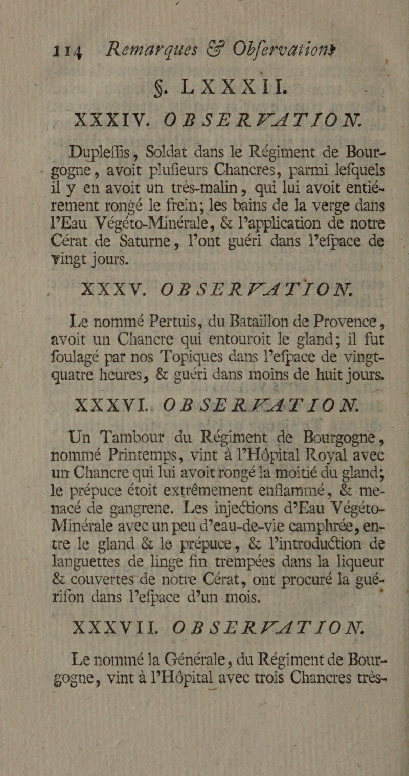 108 LL: OGIX DEL XXXIV. OBSERVATION. Dupleffis, Soldat dans le Régiment de Bour- - gogne, avoit pluñeurs Chancres, parmi lefquels il y en avoit un très-malin, qui lui avoit entié- rement rongé le frein; les bains de la verge dans l'Eau Végéto-Minérale, &amp; lapplication de notre Cérat de Saturne, l’ont guéri dans LEE de yingt jours. XXX V. OBSERVATION. Le nommé Pertuis, du Bataillon de Provence, avoit un Chancre qui entouroit le gland; il fut foulagé par nos Topiques dans Pefpace de vingt- quatre heures, &amp; guéri dans moins de huit j jours. XXX VI. OBSERWATION. Un Tambour du Régiment de Bourgogne, nommé Printemps, vint à l'Hôpital Royal avec un Chancre qui lui avoit rongé la moitié du gland; le prépuce étoit extrémement enflammé, &amp; me- nacé de gangrene. Les injections d'Eau Végéto- Minérale avec un peu d’eau-de-vie camphrée, en- tre le gland &amp; le prépuce, &amp; l’introduction de languettes de linge fin trempées dans la liqueur &amp; couvertes de notre Cérat, ont procuré la gué- rifon dans l’efpace d’un mois. XXXVIL OBSERVATION. Le nommé la Générale, du Régiment de Bour- gogne, vint à l'Hôpital avec trois Chancres très-