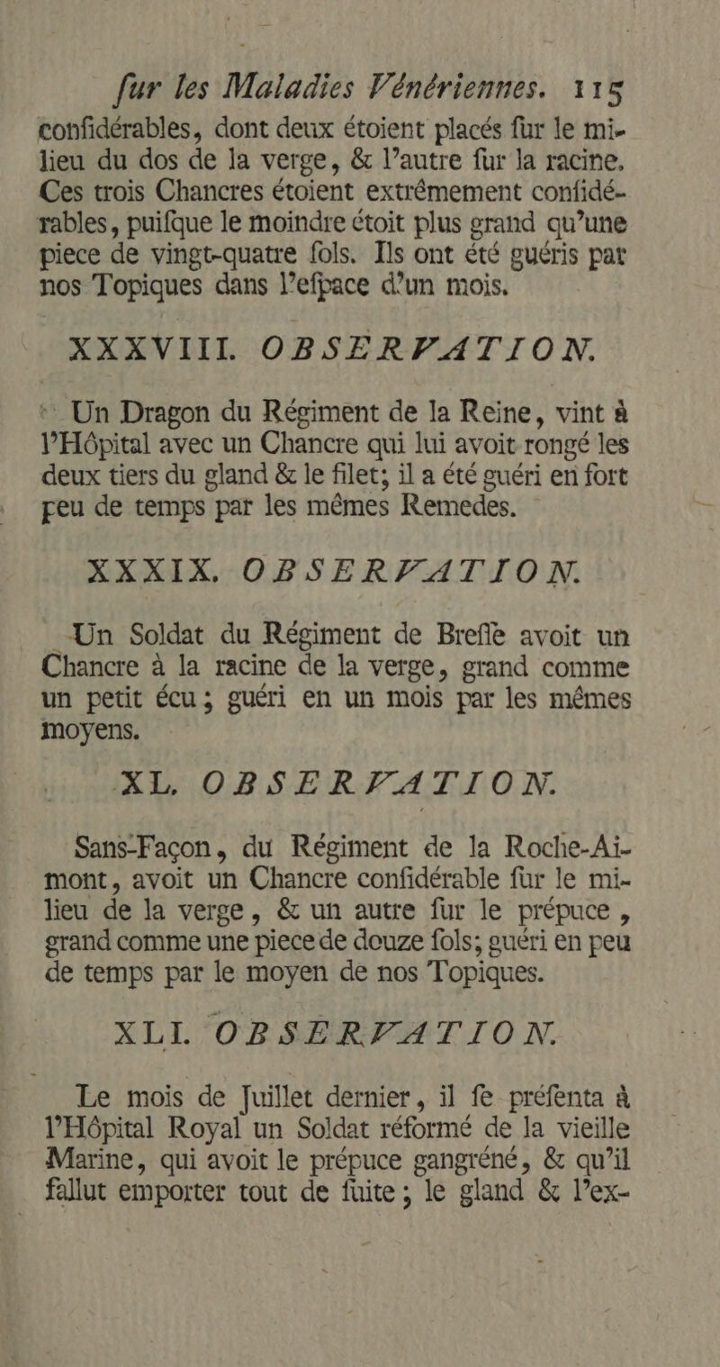 confidérables, dont deux étoient placés fur le mi lieu du dos de la verge, &amp; l’autre fur la racine, Ces trois Chancres étoient extrémement confidé- rables, puifque le moindre étoit plus grand qu’une piece de vingt-quatre fols. Ils ont été guéris pat nos Topiques dans l’efpace d’un mois. XXXVIIIL OBSERPATION. + Un Dragon du Régiment de la Reine, vint à l'Hôpital avec un Chancre qui lui avoit rongé les deux tiers du gland &amp; le filet; il a été guéri en fort peu de temps par les mêmes Remedes. XXXIX, OBSERFATION. Un Soldat du Régiment de Brefe avoit un Chancre à la racine de la verge, grand comme un petit écu; guéri en un mois par les mêmes moyens. XL, OBSERFATION. Sans-Façcon, du Régiment de la Roche-Ai- mont, avoit un Chancre confidérable für le mi- lieu de la verge, &amp; un autre fur le prépuce, grand comme une piece de douze fols; guéri en peu de temps par le moyen de nos Topiques. XLIL OBSERFATION. Le mois de Juillet dernier, il fe préfenta à l'Hôpital Royal un Soldat réformé de la vieille Marine, qui avoit le prépuce gangréné, &amp; qu’il fallut emporter tout de fuite; le gland &amp; l’ex-