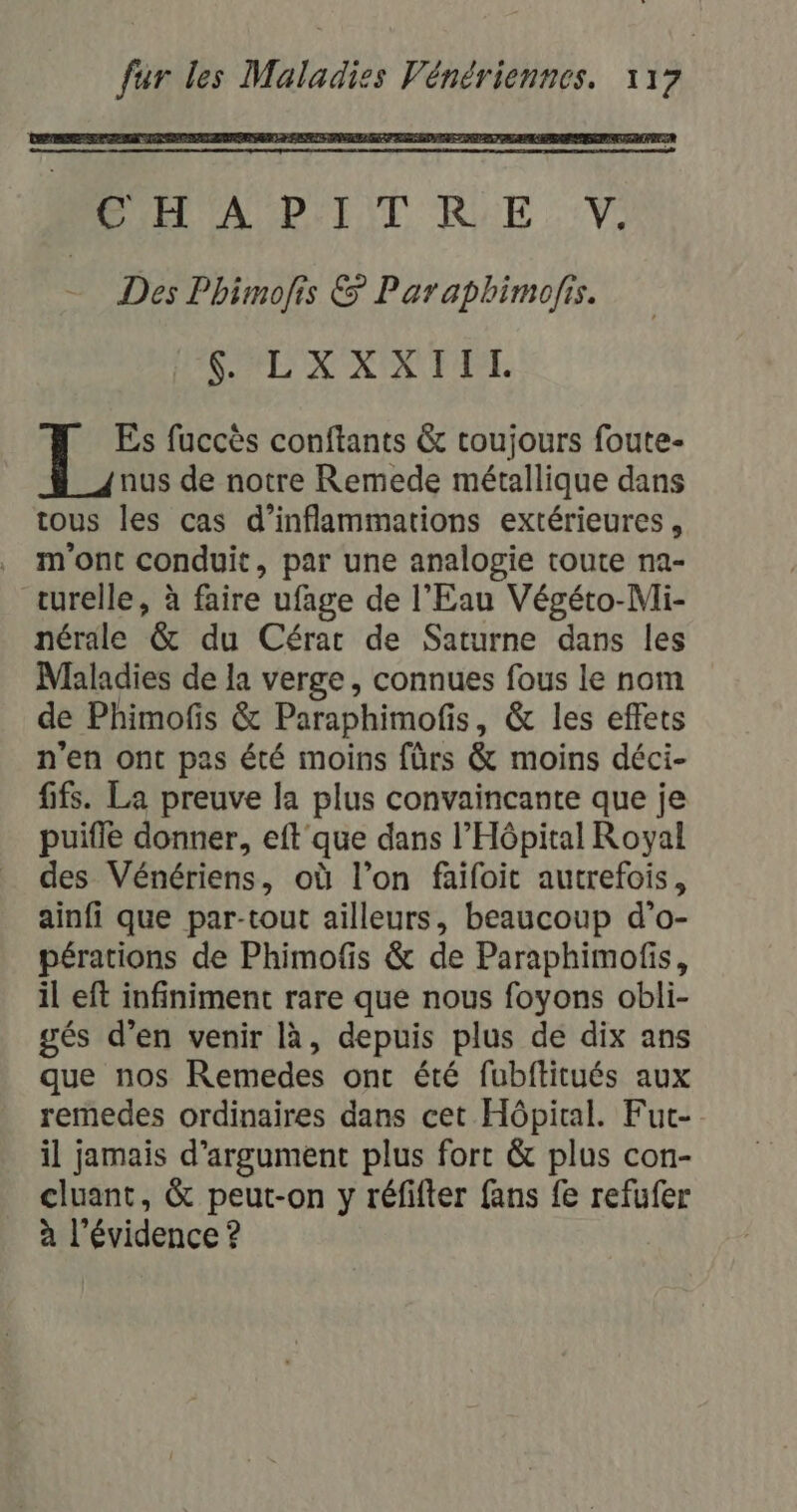 Es fuccès conftants &amp; toujours foute- nus de notre Remede métallique dans tous les cas d’inflammations extérieures, . m'ont conduit, par une analogie toute na- turelle, à faire ufage de l'Eau Végéto-Mli- nérale &amp; du Cérar de Saturne dans les Maladies de la verge , connues fous le nom de Phimofis &amp; Paraphimofis, &amp; les effets n'en ont pas été moins {ürs &amp; moins déci- fifs. La preuve la plus convaincante que je puifle donner, eft que dans l'Hôpital Royal des Vénériens, où l’on faifoit autrefois, ainfi que par-tout ailleurs, beaucoup d’o- pérations de Phimofis &amp; de Paraphimofis, il eft infiniment rare que nous foyons obli- gés d’en venir là, depuis plus de dix ans que nos Remedes ont été fubftitués aux remedes ordinaires dans cet Hôpital. Fut- il jamais d’argument plus fort &amp; plus con- cluant, &amp; peut-on y réfifter fans fe refufer à l'évidence ?