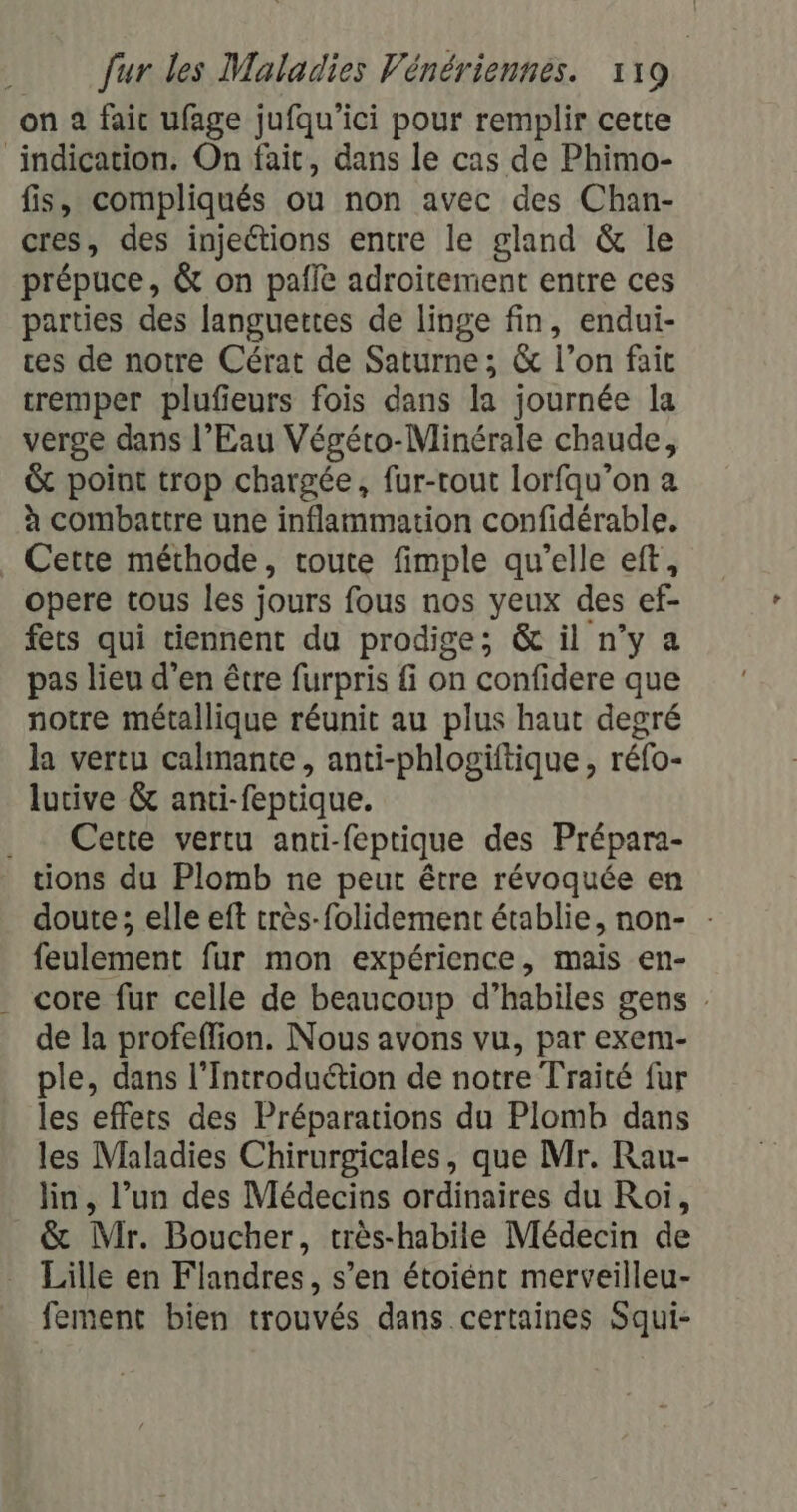 on à fait ufage jufqu’ici pour remplir cette indication. On fait, dans le cas de Phimo- fis, compliqués ou non avec des Chan- cres, des injections entre le gland &amp; le prépuce, &amp; on pale adroitement entre ces parties des languettes de linge fin, endui- ces de notre Cérat de Saturne; &amp; l’on fait tremper plufieurs fois dans la journée la verge dans l’Eau Végéto-Minérale chaude, &amp; point trop chargée, fur-rout lorfqu’on a à combattre une inflammation confidérable. . Cette méthode, toute fimple qu’elle eft, opere tous les jours fous nos yeux des ef- fets qui tiennent du prodige; &amp; il n’y a pas lieu d'en être furpris fi on confidere que notre métallique réunit au plus haut degré la vertu calmante, anti-phlogiftique, réfo- lutive &amp; anti-feptique. . Cette vertu anti-feptique des Prépara- tions du Plomb ne peut être révoquée en doute; elle eft très-folidement établie, non- : feulement fur mon expérience, mais en- core fur celle de beaucoup d’habiles gens . de la profeffion. Nous avons vu, par exem- ple, dans l’Introduétion de notre Traité fur les effets des Préparations du Plomb dans les Maladies Chirurgicales, que Mr. Rau- lin, l’un des Médecins ordinaires du Roi, &amp; Mir. Boucher, très-habile Médecin de Lille en Flandres, s’en étoiént merveilleu- fement bien trouvés dans certaines Squi-