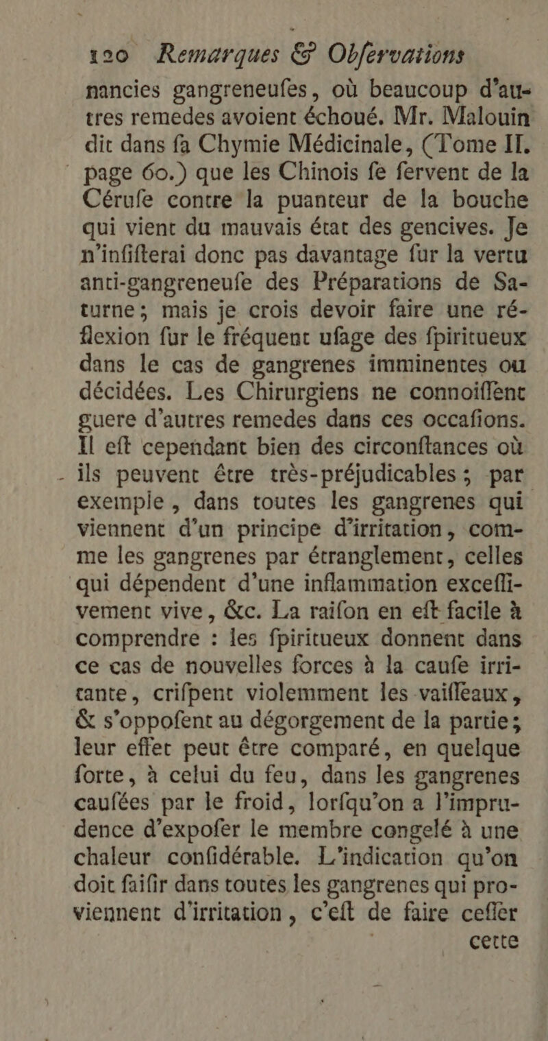 nancies gangreneufes, où beaucoup d’au- tres remedes avoient échoué. Mr. Malouin dit dans fa Chymie Médicinale, (Tome IT. page 60.) que les Chinois fe fervent de la Cérufe contre la puanteur de la bouche qui vient du mauvais état des gencives. Je n'infifterai donc pas davantage fur la vertu anti-gangreneufe des Préparations de Sa- turne; mais je crois devoir faire une ré- flexion fur le fréquent ufage des fpiritueux dans le cas de gangrenes imminentes ou décidées. Les Chirurgiens ne connoïflent guere d’autres remedes dans ces occafions. Il eft cependant bien des circonftances où ils peuvent être très-préjudicables ; par exemple , dans toutes les gangrenes qui viennent d’un principe d'irritation, com- me les gangrenes par étranglement, celles qui dépendent d'une inflammation excefli- vement vive, &amp;c. La raifon en eft facile à comprendre : les fpiritueux donnent dans ce cas de nouvelles forces à la caufe irri- tante, crifpent violemment les vaifleaux, &amp; s’oppofent au dégorgement de la partie; leur effet peut être comparé, en quelque forte, à celui du feu, dans les gangrenes caufées par le froid, “lorfqu” on a l'impru- dence d’expofer le membre congelé à une chaleur confidérable. L’indicarion qu’on doit faifir dans toutes les gangrenes qui pro- viennent d'irritation, c'eft de faire cefler | cette