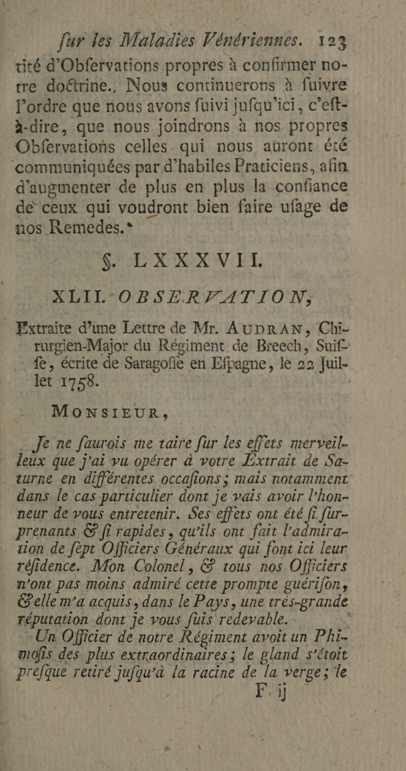 tité d'Obfervations propres à confirmer no- tre doctrine., Nous continuerons à fuivre l’ordre que nous avons füuivi jufqu'’ici, c’eft- à-dire, que nous joindrons à nos propres Obfervations celles. qui nous auront été ‘communiquées par d’habiles Prariciens, afin d'augmenter de plus en plus la confiance de ceux qui voudront bien faire ufage de nos Remedes.* SOL XXXN IT. XLIL°OBSERVATION, Fxtraite d’une Lettre de Mr. AUDRAN, Chi- rurgien-Major du Régiment de Breech, Suif fe, écrite de Saragofñe en Efpagne, le 22 Juil. let 1758. | MONSIEUR, Je ne faurois me taire [ur les effets merveil. leux que j'ai vu opérer à votre Extrait de Sa- turne en différentes occafions ; mais notamment dans le cas particulier dont je vais avoir l’hon- neur de vous entretenir. Ses effets ont été ft fur- prenants € ft rapides, qu’ils ont fait l’'admira- tion de fèpt Officiers Généraux qui font ici leur réfidence. Mon Colonel, &amp; tous nos Officiers n’ont pas moins admiré cette prompte guérifons elle ma acquis, dans le Pays, une très-grande réputation dont je vous fuis redevable. à « Un Officier de notre Régiment avoit un Phi- æofis des plus extraordinaires ; le gland s’étoit prefque retiré jufqu'à la racine de la verge; le Fi