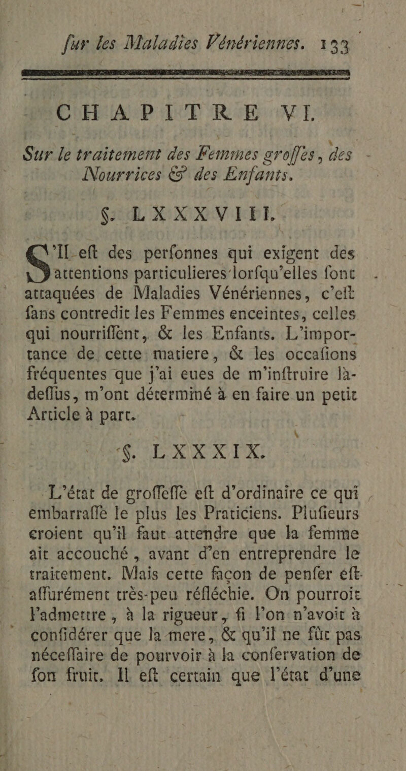 CHAPITRE VE Sur le traitement des Femmes groffès, des Nourrices &amp; des Enfants. $ LXXXVIET G' -eft des perfonnes qui exigent dés attentions particulieres’ lorfqu’elles fonc atraquées de Maladies Vénériennes, c’elt fans contredit les Femmes enceintes, celles qui nourriflent, &amp; les Enfants. L’impor- tance de cette matiere, &amp; les occafions fréquentes que j'ai eues de m'inftruire là- deflus, m'ont déterminé à en faire un petit Article à part. + MES Ù U y € ! L'état de groffeffe eft d'ordinaire ce qui, embarraffe le plus les Praticiens. Plufieurs croient qu’il faut attendre que la femme ait accouché , avant d’en entreprendre le traitement. Mais cette facon de penfer éft. affurément très-peu réfléchie. On pourroit Fadmettre , à la rigueur, fi lon n'avoir à confidérer que la mere, &amp; qu'il ne füc pas néceflaire de pourvoir à a confervation de {on fruit, IL eft certain que l'état d'une