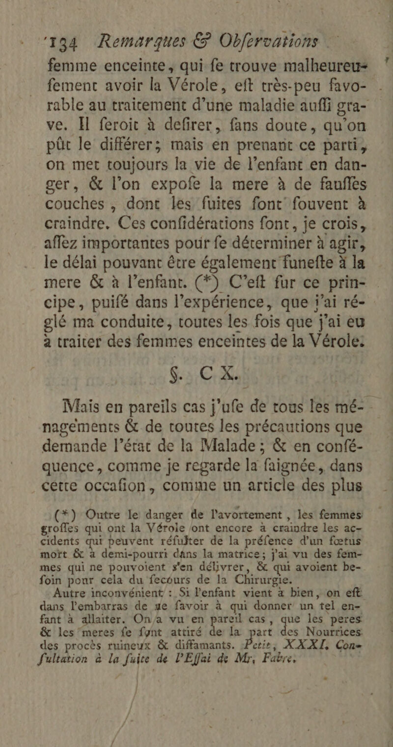 femme enceinte, qui fe trouve malheureu= fement avoir la Vérole, eft très-peu favo- rable au traitement d’une maladie auffi gra- ve. Il feroit à defirer, fans doute, qu’on püt le différer; mais en prenant ce parti, on met toujours la vie de l'enfant en dan- ger, &amp; l’on expofe la mere à de faufles couches , dont les fuites font fouvent à craindre. Ces confidérations font, je crois, affez importantes pour fe déterminer à agir, le délai pouvant être également funefte à la mere &amp; à l’enfant. (*) C’eft fur ce prin- cipe, puifé dans l'expérience, que j'ai ré- glé ma conduite, toutes les fois que j'ai eu a traiter des femmes enceintes de la Vérole: $C X.) Mais en pareïls cas j’ufe de tous les mé-. nagements &amp; de toutes les précautions que demande l’état de la Malade ; &amp; en confé- quence, comme je regarde la faignée, dans cetre occafion, comme un article des plus (*) Outre le danger de l'avortement , les femmes: groffes qui ont la Vérole ont encore a craindre les ac- cidents qui peuvent réfulter de la préfence d’un fœtus moït &amp; à demi-pourri dans la matrice; j'ai vu des fem- mes qui ne pouvoient s'en délivrer, &amp; qui avoient be- foin pour cela du fecours de la Chirurgie. Autre inconvénient : Si l'enfant vient à bien, on eft dans l'embarras de se favoir à qui donner un tel en- fant à allaiter. On/a vu en pareil cas, que les peres &amp; les”meres fe fynt attiré de la part des Nourrices des procès ruineux &amp; diffamants. Perie, XXXI, Con Sultation à la fuite de PEffai de Mr, Fabre. 7