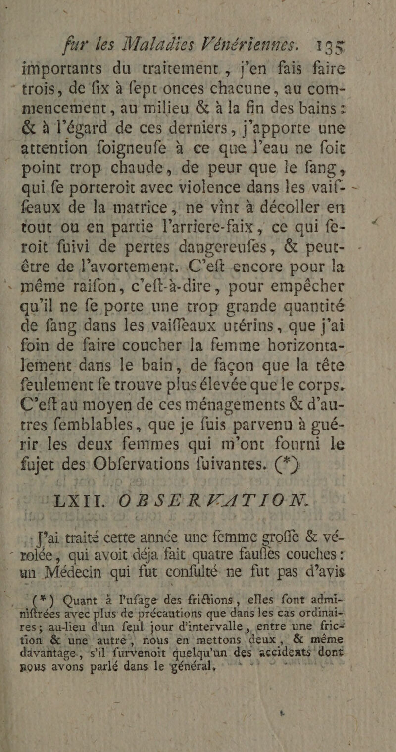 LA D 1 importants du traitement , j'en fais faire mencement, au milieu &amp; à la fin des bains : &amp; à l'égard de ces derniers, j'apporte une attention foigneufe à ce que l’eau ne foit point trop chaude, de peur que le fang, qui.fe porteroit avec violence dans les vaif- feaux de la matrice , ne vint à décoller en tout ou en partie l'arriere-faix , ce qui fe- roit fuivi de pertes dangereufes, &amp; peut- être de l'avortement. C’eft encore pour la même raifon, c'elt-à-dire, pour empêcher qu'il ne fe porte une trop grande quantité de fang dans les vaiffleaux utérins, que j'ai foin de faire coucher la femme horizonta- lement dans le bain, de façon que la tête feulement fe trouve plus élevée que le corps. C’eff au moyen de ces ménagements &amp; d’au- tres femblables, que je fuis parvenu à gué- fujer des Obfervations fuivantes. (*) _UEXITL OBSERVATION. 1 J'ai traité cette année une femme grofe &amp; vé- un Médecin qui fut confulté ne fut pas d’avis rées avec plus de précautions que dans les cas ordinai- res; au-lieu d'un feul jour d'intervalle, entre une fric* tion &amp; une autré, nôus en mettons deux, &amp; même dävantage, s’il furvenoit quelqu'un des accidents dont pous avons parlé dans le général, °°