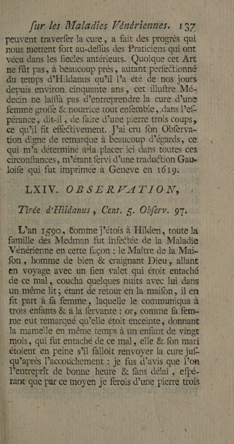 peuvent traverfèr la cure, a fait des progrès qui nous mettent fort au-defius des Praticiens qui ont vécu dans les fiecles antérieurs. Quoique cet Art ne fût pas, à beaucoup près, autant perfectionné du temps d’Hildanus qu’il l’a été de nos jours depuis environ cinquante ans, cet illuftre Mé- decin ne laifia pas d’entreprendre la cure d’une femme grofle &amp; nourrice tout enfembie, dans l’ef- pérance ; dit-il , de faire d’une pierre trois coups, ce qu’il fit effectivement. f’ai cru fon Obferva- tion digne de remarque à beaucoup d’égards, ce qui m'a déterminé 2#la placer ici dans toutes ces circonftances, m’étant fervi d’une traduction Ga ‘ Joïfe qui fut imprimée à Geneve en 1619. LXIV. OBSERVATION, Tirée d’'Hildanus , Cent. $. Obferv. 97. L'an 1590, €omme j’étois à Hilden, toute la famille des Medman fut infectée de la Maladie Vénérienne en cette façon : le Maître de la Mai- fon, homme de bien &amp; craignant Dieu, allant en voyage avec un fien valet qui étoit entaché de ce mal, coucha quelques nuits avec lui dans un même lit; étant de retour en la maifon, il en fit part à à femme, laquelle le communiqua à trois enfants &amp; à la fervante : or, comme fà fem- me eut remarqué qu’elle étoit enceinte, donnant la mameile en même temps à un enfant de vingt mois, qui fut entaché de ce mal, elle &amp; fon mari étoient en peine s’il falloit renvoyer la cure juf- . qu'après l’accotichement : je fus d'avis que lon l’entreprit de bonne heure &amp; fans délai , efpé- . ant que par ce moyen je ferois d’une pierre trois