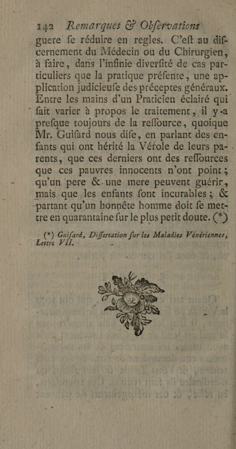 _gucre fe réduire en regles. C’eft au dif cernement du Médecin ou du Chirurgien, à faire, dans l’infinie diverfité de cas par- ticuliers que la pratique préfente, une ap- plication judicieufe des préceptes généraux. fait varier à propos le traitement , il y-a prefque toujours de la reflource, quoique Mr. Guifard nous dife, en parlant des en- fants qui ont hérité la Véfole de leurs pa- rents, que ces derniers ont des reflources que ces pauvres innocents n'ont point; qu’un pere &amp;-une mere peuvent guérir, mais que les enfants font incurables; &amp; -partant qu'un honnête homme doit fe met- tre en quarantaine fur le plus petit doute. (*) (*) Guifard, TACTE [ur les Maladies Vénériennes, Lettre VII,