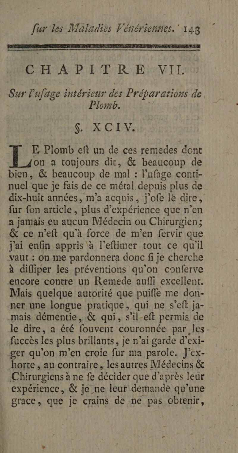 CHAMP ET R EVIL Sur l ufege intérieur des Pr cparations de Plomb. SX CEE E Plomb eft un de ces remedes dont on a toujours dit, &amp; beaucoup de bien, &amp; beaucoup de mal : l’ufage conti- nuel que je fais de ce métal depuis plus de dix-huit années, m'a acquis, j’ofe le dire, fur fon article, plus d'expérience que n’en a jamais eu aucun Médecin ou Chirurgien ; &amp; ce. n’eft qu’à force de m'en fervir que j'ai enfin appris à l’eftimer tout ce qu'il vaut : on.me pardonnera donc fi je cherche à difliper les préventions qu’on conferve encore contre un Remede aufli excellent. Mais quelque autorité que puifle me don- ner une longue pratique, qui ne s’eft ja- mais démentie, &amp; qui, s’il-eft permis de le dire, a été fouvent couronnée par les fuccès les plus brillants, je n’ai garde d’exi- ger qu’on m'en croie fur ma parole. J'ex- horte , au contraire, les autres Médecins &amp; Chirurgiens à ne fe décider que d’après leur expérience, &amp; je ne leur demande qu’une grace, que je crains de ne pas obtenir,