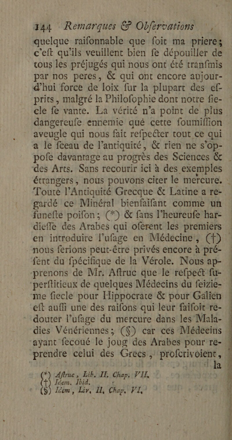 quelque raifonnable que foit ma prieres c'eft qu'ils veuillent bien fe dépouiller de tous les préjugés qui nous ont été tranfmis par nos peres, &amp; qui ont encore aujour- d’hui force de loix fur la plupart des ef prits, malgré la Philofophie dont notre fie- cle fe vante. La vérité n’a point de plus dangereufe ennemie qué cette foumiffion aveugle qui nous fait refpecter tout ce qui a le fceau de l’antiquité, &amp; rien ne s’op- des Arts. Sans recourir ici à des exemples Toute l’Antiquité Grecque &amp; Latine a re- gardé ce Minéral bienfaifant comme un funefte poifon; (*) &amp; fans l'heureufe har- dieffe des Arabes qui oferent les premiers nous ferions peut-être privés encore à pré- fent du fpécifique de la Vérole. Nous ap- prenons de Mir. Aftruc que le réfpeétfu- “perfitieux de quelques Médecins du feizie- me fiecle pour Hippocrate &amp; pour Gälien eft aufli une des raifons qui leur faïfoit re- douter l’ufage du mercure dans les Mala- dies Vénériennes; (() car ces Médeeins ayant fecoué le joug des Arabes pour re- prendre celui des Grecs , profcrivoient, ‘k Aftruc , Lib. IT, Chap V'IL : Idem. Ibid. $) Zéem, Liv, I, Chap, VI, *s Se Ce pi Re ro 5