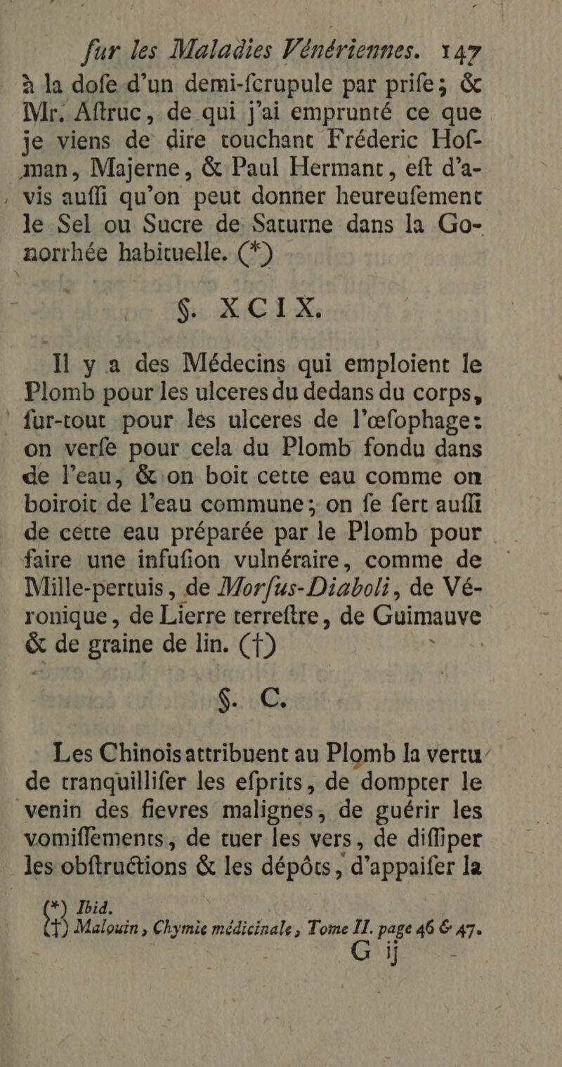 à la dofe d’un demi-fcrupule par prife; &amp; Mr. Aftruc, de qui j'ai emprunté ce que je viens de dire couchant Fréderic Hof- man ; Mhjerne , &amp; Paul Hermant, eft d’a- | Vis auffi qu’on peut donner heureufement le Sel ou Sucre de Saturne dans la Go- norrhée habituelle. (*) GE MEL Il y a des Médecins qui emploient le Plomb pour les ulceres du dedans du corps, fur-tout pour les ulceres de l’œfophage: on verfe pour cela du Plomb fondu dans de l’eau, &amp;:on boit cette eau comme on boiroic de l’eau commune; on fe fert aufli de cétre eau préparée par le Plomb pour faire une infufion vulnéraire, comme de Mille-pertuis, de Morfus-Diaboli, de Vé- ronique , de Lierre terreftre, de Guimauve &amp; de graine de lin. (f) Me: SAPTOS Les Chinoiïsattribuent au Plomb la vertu” de tranquillifer les efprits, de dompter le venin des fievres malignes, de guérir les vomiflements, de tuer les vers, de difliper _ les obftruétions &amp; les dépôts, ‘d'appaifer la *) Ibid. (1 Malouin , Chymie médicinale, Tome IT. page 46 6 47. | | Gi re