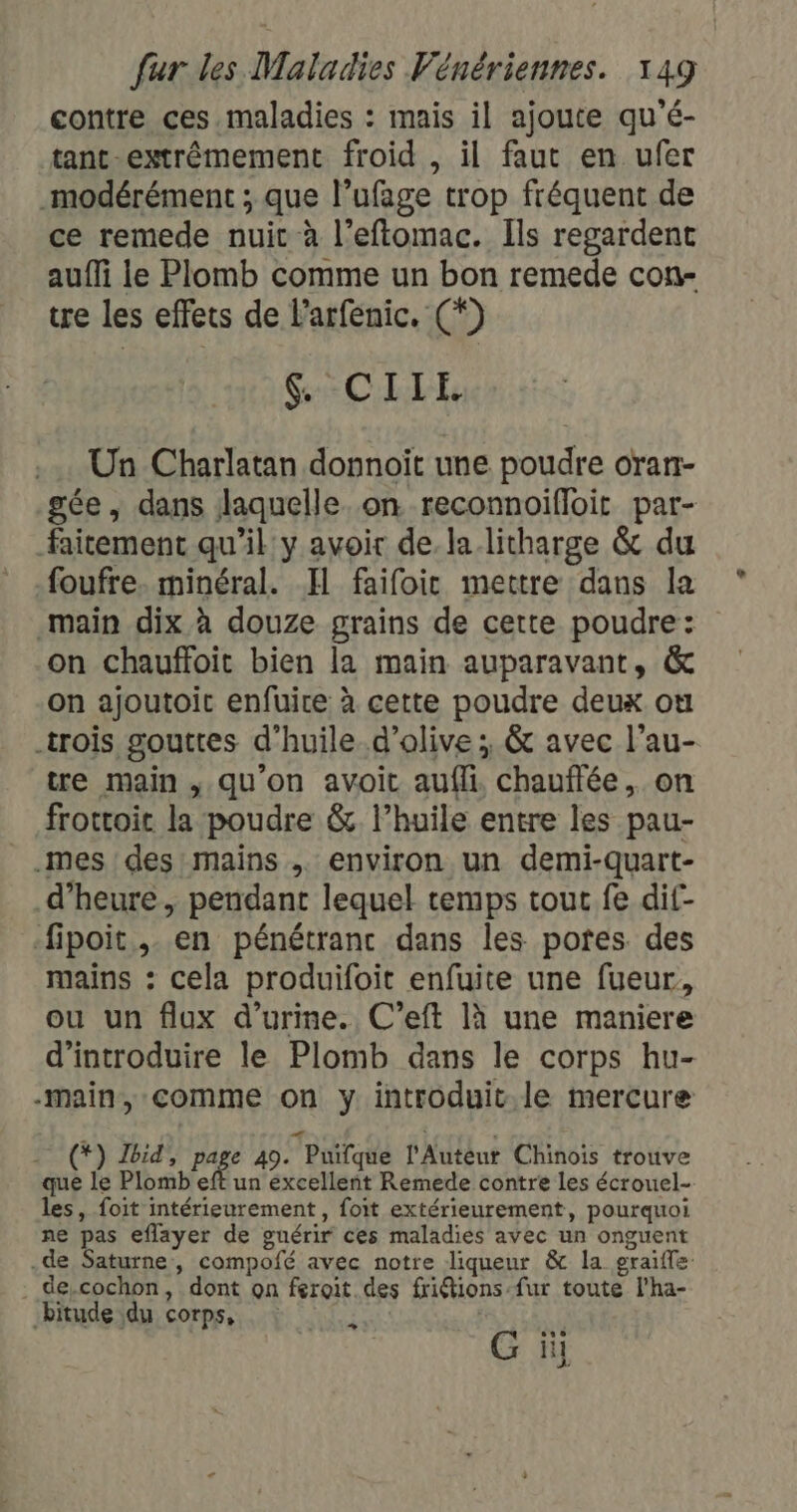 contre ces maladies : mais il ajoute qu'é- tant extrêmement froid , il faut en ufer _modérément ; que l’ufage trop fréquent de ce remede nuit à l’eftomac. Ils regardent aufîMi le Plomb comme un bon remede con- tre les effets de l'arfenic. (*) S:CILEL Un Charlatan donnoit une poudre oran- gée, dans laquelle. on reconnoifloit par- faitement qu'il y avoir de la litharge &amp; du foufre. minéral. Il faifoit mettre dans la main dix à douze grains de cette poudre: on chauffoit bien la main auparavant, &amp; on ajoutoit enfuice à cette poudre deux où trois gouttes d'huile d'olive ; &amp; avec l’au- tre main , qu'on avoit aufli. chauftée, on frottoic la poudre &amp; l'huile entre les pau- .mes des mains , environ un demi-quart- d'heure, pendant lequel temps tout fe dif- fipoit, en pénétranc dans les potes des mains : cela produifoit enfuite une fueur, ou un flux d'urine. C’eft là une maniere d'introduire le Plomb dans le corps hu- -main, comme on y introduit le mercure (*) Ibid, page 49. Puifque l'Autéur Chinois trouve que le Plomb eft un excellent Remede contre les écrouel- les, foit intérieurement, foit extérieurement, pourquoi ne pas eflayer de guérir ces maladies avec un onguent .de Saturne, compofé avec notre liqueur &amp; la graifle: . de,cochon, dont on feroit des friétions-fur toute l'ha- -bitude du corps, | G ii En