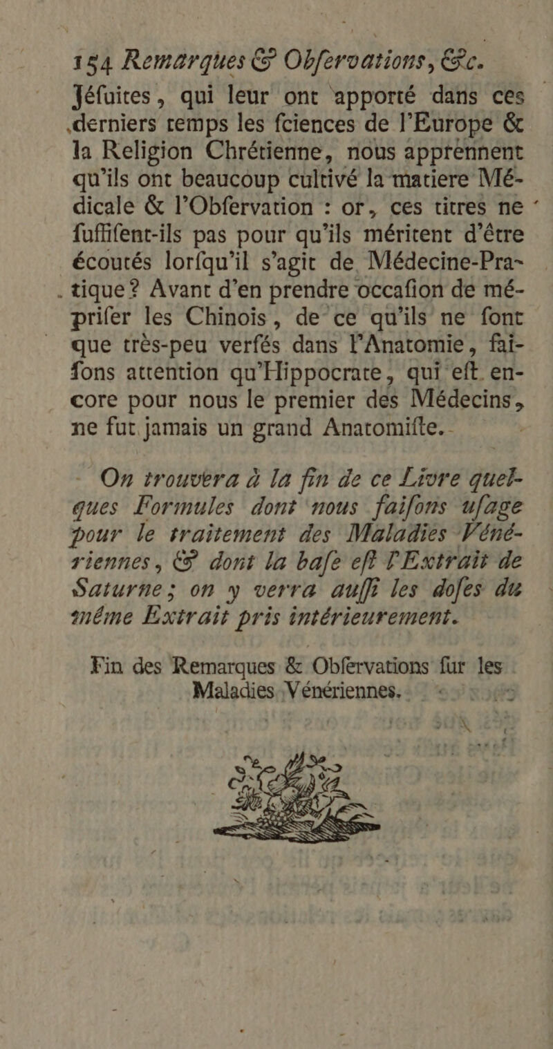 Jéfuites, qui leur ont apporté dans ces derniers remps les fciences de l'Europe &amp; la Religion Chrétienne, nous apprennent qu’ils ont beaucoup cultivé la matiere Mé- dicale &amp; l’Obfervation : or, ces titres ne : fuffifent-ils pas pour qu ils méritent d'être écoutés lorfqu’il s’agit de Médecine-Pra- . tique? Avant d'en prendre occafion de mé- prifer les Chinois, de ce qu'ils ne font que très-peu verfés dans lAnatomie, fai- fons attention qu'Hippocrate, qui eft en- core pour nous le premier des Médecins, ne fut jamais un grand Anatomifte. On trouvera à la fin de ce Livre jé ques Formules dont ‘nous failons ufage pour le traitement des Maladies Véné- riennes, € dont la bafe eff TExtrait de Saturne ; on y verra auf les dofes du méme Extrait Pris intérieurement. Fin des Remarques &amp; Obfervations fur les: Maladies Vénériennes.… «:, : 4