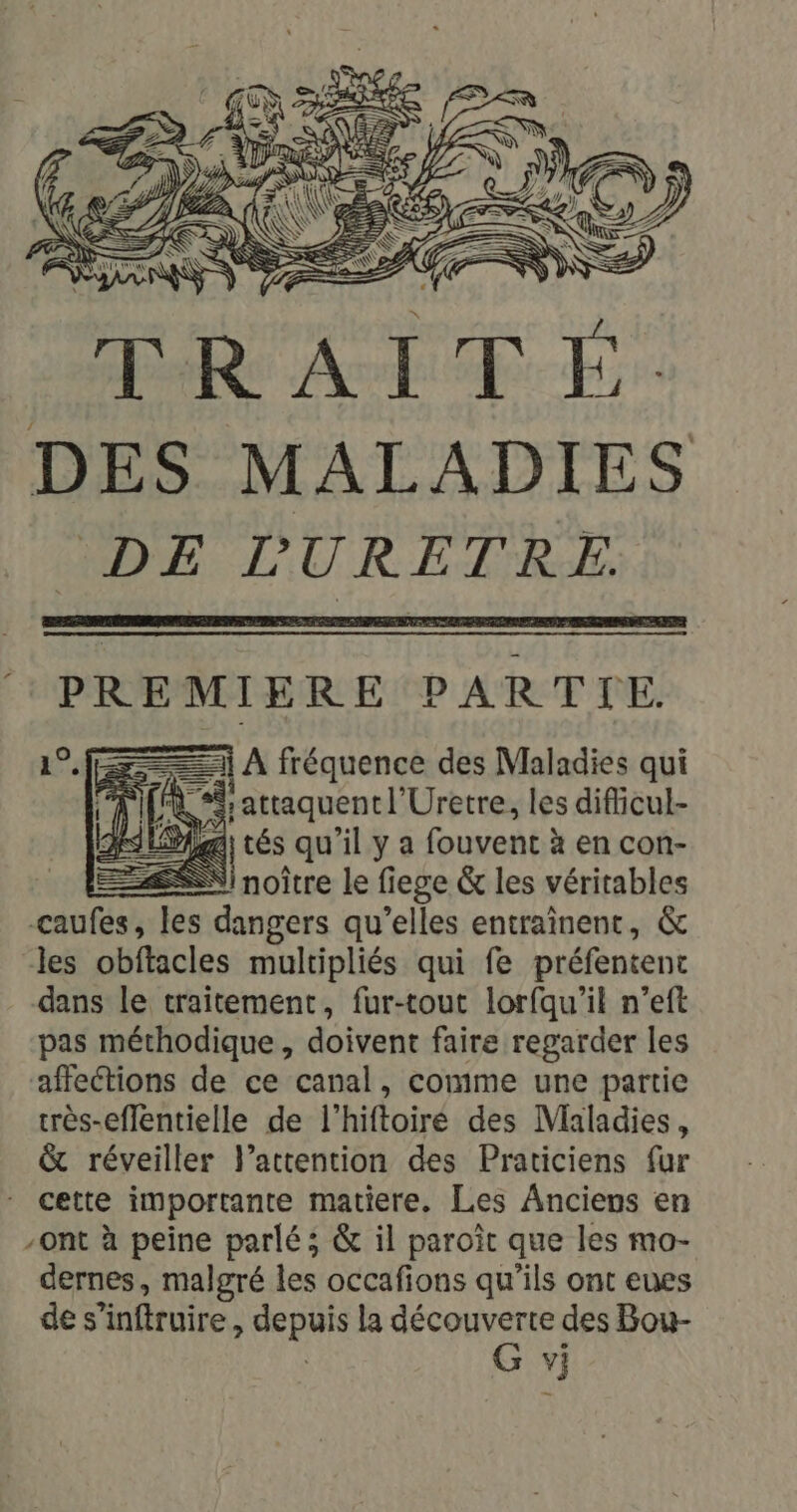 f Rene PARTIE. D: | tés qu’il y a fouvent à en con- =ÆSN noître le fiege &amp; les véritables caufes, les dangers qu’elles entraînent, &amp; les obftacles multipliés qui fe préfentenc dans le traitement, fur-tout lorfqu'il n’eft pas méthodique , doivent faire regarder les affections de ce canal, comme une partie très-effentielle de l’hiftoiré des Maladies, &amp; réveiller l'attention des Praticiens fur cette importante matiere. Les Anciens en -ont à peine parlé; &amp; il paroît que les mo- dernes, malgré les occafions qu'ils ont eues des ‘infiruire, sp ut la découverte des Bou- G vj