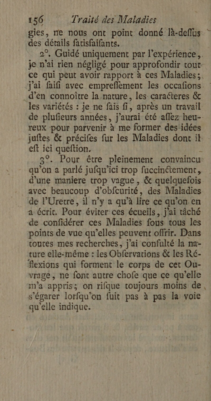 gies, re nous ont point donné là- deflüs des détails fatisfaifants. so _d’en connoître la nature, les caracteres &amp; les variétés : je ne fais fi, après un travail reux pour parvenir à me former des:idées eft ici queftion. qu'on à parlé jufqu'’ici trop fuccinétement, d’une maniere trop vague , &amp; quelquefois avec beaucoup d’obfcurité, des Maladies de l’Uretre, il n’y a qu’à lire ce qu’on.en a écrit. Pour éviter ces écueils,. j'ai tâché de confidérer ces Maladies fous tous les points de vue qu’elles peuvent offrir. Dans ture elle-même : les Obfervations &amp; les Ré- flexions qui forment le corps de cet Ou- vrage, ne font autre chofe que ce qu'elle m'a appris; on rifque toujours moins de, s'égarer lorfqu'on fuit pas à pas la voie qu'elle indique.