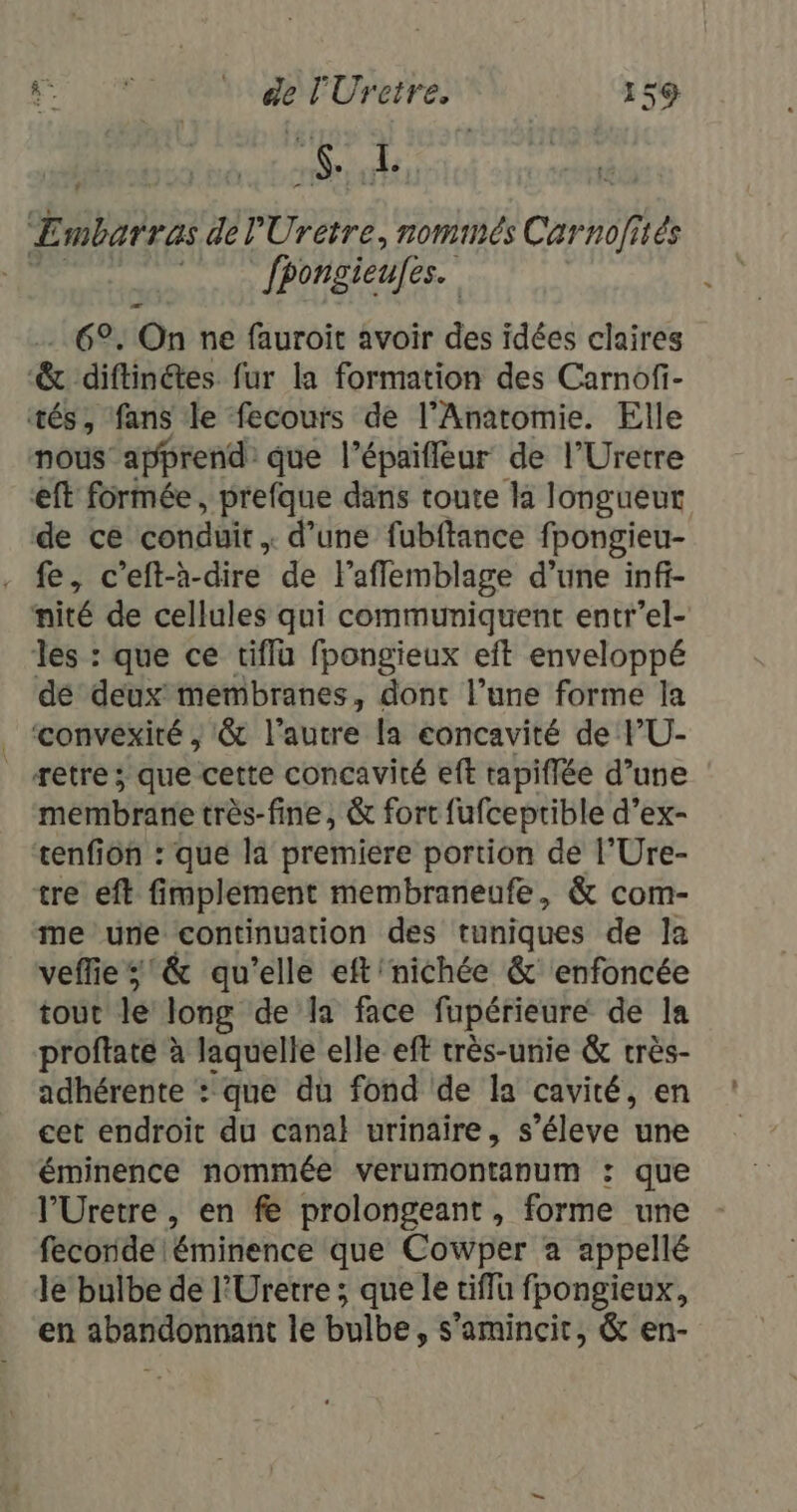 NON 7 Embarras dél'Uretre, nommés Carnofiés | fpongieufes. 6°, On ne fauroit avoir des idées claires &amp; diftinétes fur la formation des Carnofi- tés, ‘fans le fecours de l’Anatomie. Elle nous apprend que l’épaifleur de l’Uretre eft formée, prefque dans toute là longueur de ce conduit , d’une fubftance fpongieu- . fe, c’eft-à- dire de lafflemblage d’une inff- nité de cellules qui communiquent entr’el- les : que ce tiflu fpongieux eft enveloppé dé deux membranes, dont l’une forme la ._ ‘convexité , 8 l'autre la concavité de PU- etre ; que cette concavité eft tapiflée d’une membrane très-fine, &amp; fort fufceptible d’ex- tenfion : que la premiere portion dé l’Ure- tre eft fimplement membraneufe, &amp; com- me une continuation des tuniques de la veffies'&amp; qu’elle eft'nichée &amp;' enfoncée tout le long de la face fupérieure de la proftate à laquelle elle eff très-unie &amp; crès- adhérente : que du fond de la cavité, en cet endroit du canal urinaire, s’éleve une éminence nommée verumontanum : que l’Uretre , en fe prolongeant, forme une feconde éminence que Cowper a appellé le bulbe de l'Uretre ; que le tiffu fpongieux, en abandonnant le bulbe, s’amincit, &amp; en-