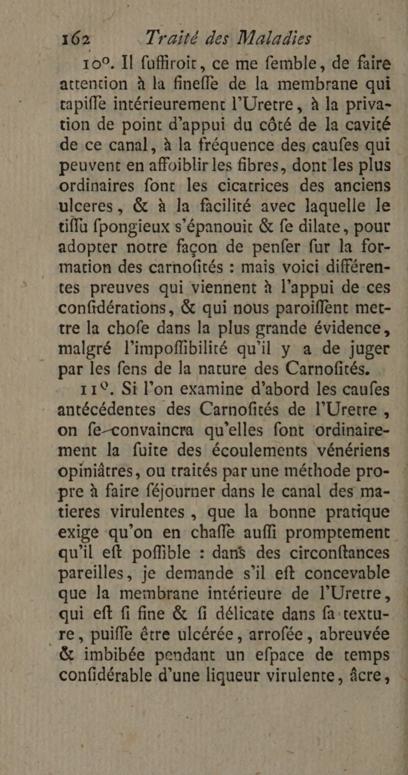 100. Il fuffiroit, ce me femble, de faire attention à la fineffe de la membrane qui tapifle intérieurement l’Uretre, à la priva- tion de point d'appui du côté de la cavité de ce canal, à la fréquence des caufes qui peuvent en affoiblir les fibres, dont les plus ordinaires font les cicatrices des anciens ulceres, &amp; à la facilité avec laquelle le tiflu fpongieux s'épanouir &amp; fe dilate, pour adopter notre facon de penfer fur la for- mation des carnofités : mais voici différen- tes preuves qui viennent à l'appui de ces confidérations, &amp; qui nous paroïflènt met- tre la chofe dans la plus grande évidence, malgré l’impoffibilité qu’il y a de juger par les fens de la nature des Carnofités. 11. Si l’on examine d’abord les caufes antécédentes des Carnofités de l’Uretre , on fe-convaincra qu'elles font ordinaire- ment la fuite des écoulements vénériens opiniâtres, ou traités par une méthode pro- pre à faire féjourner dans le canal des ma- tieres virulentes , que la bonne pratique exige qu'on en chaffe aufli promptement qu’il eft poflible : dan$ des circonftances pareilles, je demande s’il eft concevable que la membrane intérieure de l’Uretre, qui eft fi fine &amp; fi délicate dans fa:textu- re, puifle être ulcérée, arrofée , abreuvée &amp; imbibée pendant un efpace de temps confidérable d’une liqueur virulente, âcre,