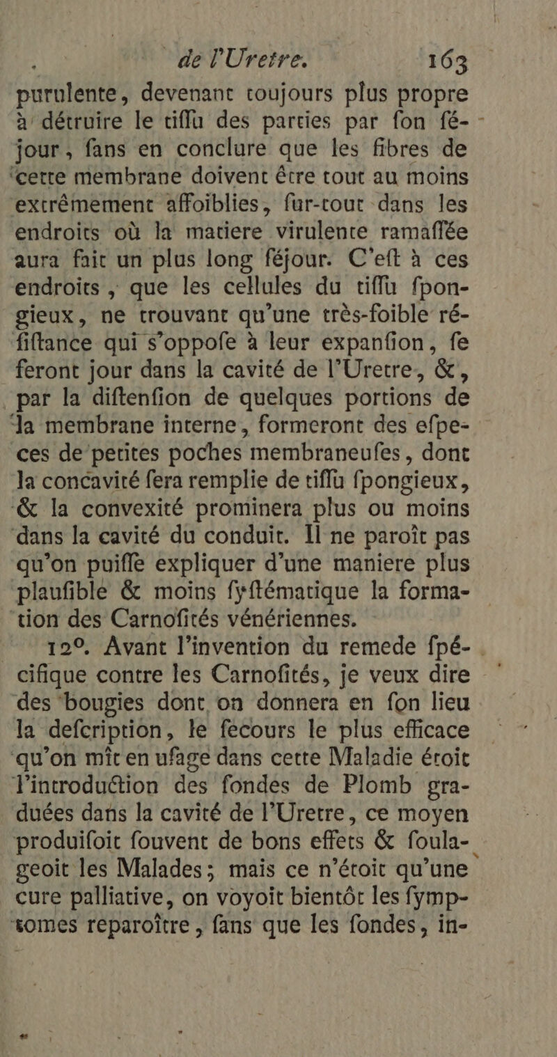 purulente, devenant toujours plus propre à détruire le tiffu des parties par fon fé- - jour , fans en conclure que les fibres de ‘cette membrane doivent être tout au moins “extrêmement affoiblies, fur-cout dans les endroits où la matiere virulente ramaflée aura faic un plus long féjour. C'eft à ces endroits , que les cellules du tiffu fpon- gieux, ne trouvant qu'une très-foible ré- fiftance qui s’oppofe à leur expanfion, fe feront jour dans la cavité de l’Uretre, &amp;, par la diftenfion de quelques portions de Ja membrane interne, formeront des efpe- ces de petites poches membraneufes, dont la concavité fera remplie de tiffu fpongieux, -&amp; la convexité prominera plus ou moins dans la cavité du conduit. Îl ne paroît pas qu’on puifle expliquer d’une maniere plus plaufible &amp; moins fÿftématique la forma- ‘tion des Carnofités vénériennes. 120, Avant l'invention du remede fpé-. cifique contre les Carnofités, je veux dire des ‘bougies dont on donnera en fon lieu la defcription, le fecours le plus efficace ‘qu’on mîc en ufage dans cette Maladie éroit l'introduction des fondes de Plomb gra- duées dans la cavité de l’Uretre, ce moyen produifoit fouvent de bons effets &amp; foula- geoit les Malades; mais ce n’étoit qu’une Cure palliative, on voyoit bientôt les fymp- somes reparoître , fans que les fondes, in-
