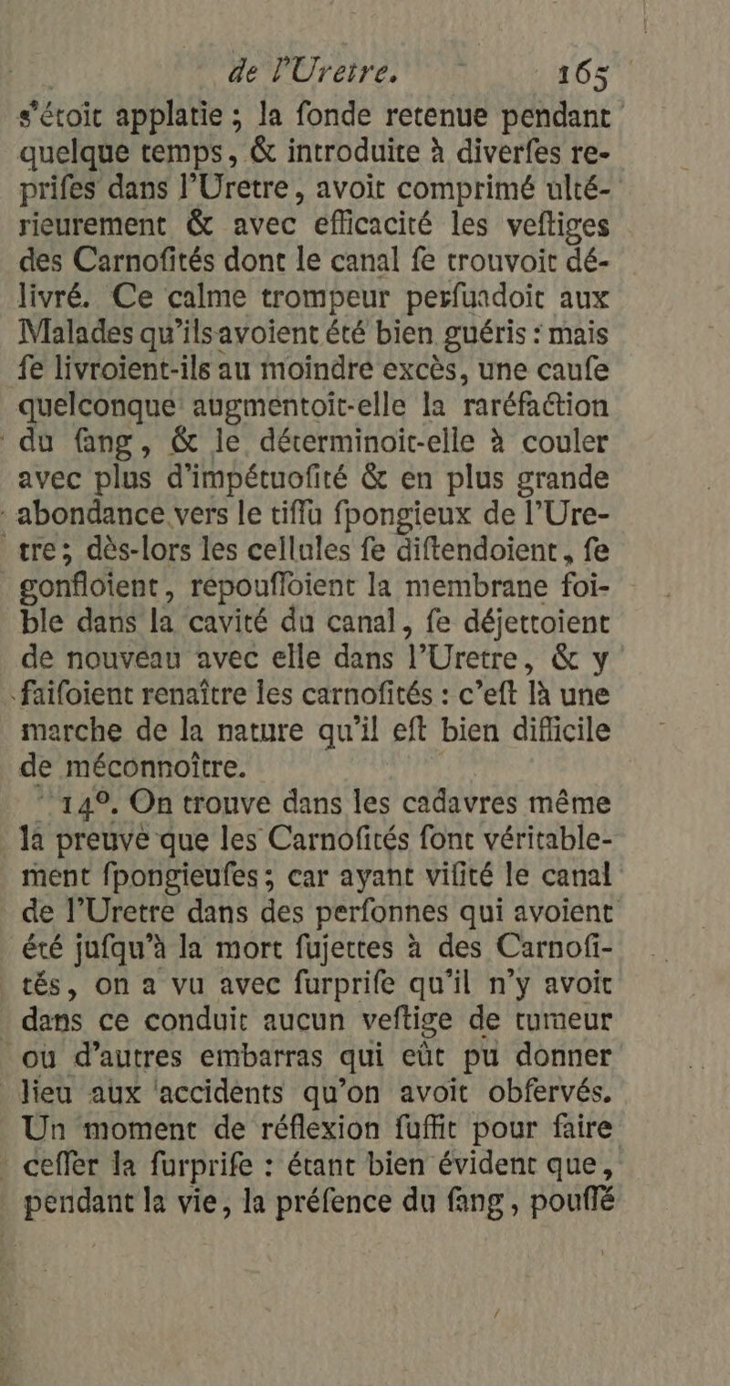 s'étoic applatie ; la fonde retenue pendant quelque temps, &amp; introduite à diverfes re- prifes dans l’Uretre, avoit comprimé ulté- rieurement &amp; avec efficacité les veftiges des Carnofités dont le canal fe trouvoit dé- livré. Ce calme trompeur perfuadoit aux Malades qu’ilsayvoient été bien guéris : mais fe livroient-ils au moindre excès, une caufe quelconque augmentoit-elle la raréfaétion du Gang, &amp; le déterminoit-elle à couler avec plus d'impétuofirté &amp; en plus grande abondance vers le tiffu fpongieux de l’Ure- tre; dès-lors les cellules fe diftendoient, fe _gonfloient, répoufloient la membrane foi- ble dans la cavité du canal, fe déjettoient de nouvéau avec elle dans l’Uretre, &amp; y faifoient renaître les carnofités : c’eft là une marche de la nature qu'il eft bien diflicile de méconnoître. 14°. On trouve dans les cadavres même la preuve que les Carnofités font véritable- ment fpongieufes ; car ayant vifité le canal de l’Uretre dans des perfonnes qui avoient été jufqu’à la mort fujertes à des Carnofi- tés, on a vu avec furprife qu’il n’y avoit dans ce conduit aucun veftige de tumeur ou d’autres embarras qui eût pu donner _ Jieu aux ‘accidents qu’on avoit obfervés. Un moment de réflexion fuffit pour faire ceffèr la furprife : étant bien évident que, pendant la vie, la préfence du fang, pouffé